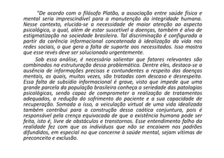 "De acordo com o filósofo Platão, a associação entre saúde física e
mental seria imprescindível para a manutenção da integridade humana.
Nesse contexto, elucida-se a necessidade de maior atenção ao aspecto
psicológico, o qual, além de estar suscetível a doenças, também é alvo de
estigmatização na sociedade brasileira. Tal discriminação é configurada a
partir da carência informacional concatenada à idealização da vida nas
redes sociais, o que gera a falta de suporte aos necessitados. Isso mostra
que esse revés deve ser solucionado urgentemente.
Sob essa análise, é necessário salientar que fatores relevantes são
combinados na estruturação dessa problemática. Dentre eles, destaca-se a
ausência de informações precisas e contundentes a respeito das doenças
mentais, as quais, muitas vezes, são tratadas com descaso e desrespeito.
Essa falta de subsídio informacional é grave, visto que impede que uma
grande parcela da população brasileira conheça a seriedade das patologias
psicológicas, sendo capaz de comprometer a realização de tratamentos
adequados, a redução do sofrimento do paciente e a sua capacidade de
recuperação. Somada a isso, a veiculação virtual de uma vida idealizada
também contribui para a construção dessa caótica conjuntura, pois é
responsável pela crença equivocada de que a existência humana pode ser
feita, isto é, livre de obstáculos e transtornos. Esse entendimento falho da
realidade fez com que os indivíduos que não se encaixem nos padrões
difundidos, em especial no que concerne à saúde mental, sejam vítimas de
preconceito e exclusão.
 