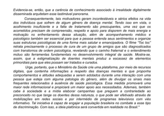 Evidencia-se, então, que a carência de conhecimento associado à irrealidade digitalmente
disseminada arquitetam esse lastimável panorama.
Consequentemente, tais motivadores geram incontestáveis e sérios efeitos na vida
dos indivíduos que sofrem de algum gênero de doença mental. Tendo isso em vista, o
acolhimento insuficiente e a falta de tratamento são preocupantes, uma vez que os
acometidos precisam de compreensão, respeito e apoio para disporem de mais energia e
motivação no enfrentamento dessa situação, além de acompanhamento médico e
psicológico também ser essencial para que a pessoa entenda seus sentimentos e organize
suas estruturas psicológicas de uma forma mais salutar e emancipadora. O filme “Toc toc”
retrata precisamente o processo de cura de um grupo de amigos que são diagnosticados
com transtornos de ordem psicológica, revelando que o carinho fraternal e o entendimento
mútuo são ferramentas fundamentais no desenvolvimento integral da saúde. Mostra-se,
assim, que a estigmatização de doentes mentais produz a escassez de elementos
primordiais para que eles possam ser tratados e curados.
Urge, portanto, que o Ministério da Saúde crie uma plataforma, por meio de recursos
digitais, que contenha informações a respeito das doenças mentais e que proponha
comportamentos e atitudes adequadas a serem adotados durante uma interação com uma
pessoa que esteja com alguma patologia do gênero, além de divulgar os sinais mais
frequentes relacionados à ausência de saúde psicológica. Essa medida promoverá uma
maior rede informacional e propiciará um maior apoio aos necessitados. Ademais, também
cabe à sociedade e a mídia elaborar campanhas que preguem a contrariedade ao
preconceito no que tange os doentes dessa natureza, o que pode ser efetivado através de
mobilizações em redes sociais e por intermédio de programas televisivos com viés
informativo. Tal iniciativa é capaz de engajar a população brasileira no combate a esse tipo
de discriminação. Com isso, a ideia platônica será convertida em realidade no Brasil."
 