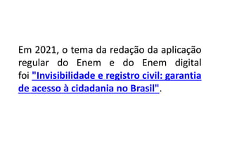 Em 2021, o tema da redação da aplicação
regular do Enem e do Enem digital
foi "Invisibilidade e registro civil: garantia
de acesso à cidadania no Brasil".
 