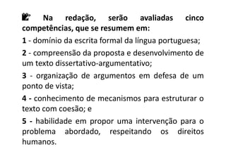 📝 Na redação, serão avaliadas cinco
competências, que se resumem em:
1 - domínio da escrita formal da língua portuguesa;
2 - compreensão da proposta e desenvolvimento de
um texto dissertativo-argumentativo;
3 - organização de argumentos em defesa de um
ponto de vista;
4 - conhecimento de mecanismos para estruturar o
texto com coesão; e
5 - habilidade em propor uma intervenção para o
problema abordado, respeitando os direitos
humanos.
 