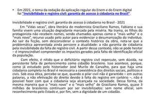 • Em 2021, o tema da redação da aplicação regular do Enem e do Enem digital
foi "Invisibilidade e registro civil: garantia de acesso à cidadania no Brasil".
Invisibilidade e registro civil: garantia de acesso à cidadania no Brasil - 2021
Em “Vidas secas”, obra literária do modernista Graciliano Ramos, Fabiano e sua
família vivem uma situação degradante marcada pela miséria. Na trama, os filhos do
protagonista não recebem nomes, sendo chamados apenas como o “mais velho” e o
“mais novo”, recurso usado pelo autor para evidenciar a desumanização do indivíduo.
Ao sair da ficção, sem desconsiderar o contexto histórico da obra, nota-se que a
problemática apresentada ainda percorre a atualidade: a não garantia de cidadania
pela invisibilidade da falta de registro civil. A partir desse contexto, não se pode hesitar
– é imprescindível compreender os impactos gerados pela falta de identificação oficial
da população.
Com efeito, é nítido que o deficitário registro civil repercute, sem dúvida, na
persistente falta de pertencimento como cidadão brasileiro. Isso acontece, porque,
como já estudado pelo historiador José Murilo de Carvalho, para que haja uma
cidadania completa no Brasil é necessária a coexistência dos direitos sociais, políticos e
civis. Sob essa ótica, percebe-se que, quando o pilar civil não é garantido – em outras
palavras, a não efetivação do direito devido à falta do registro em cartório –, não é
possível fazer com que a cidadania seja alcançada na sociedade. Dessa forma, da
mesma maneira que o “mais novo” e o “mais velho” de Graciliano Ramos, quase 3
milhões de brasileiros continuam por ser invisibilizados: sem nome oficial, sem
reconhecimento pelo Estado e, por fim, sem a dignidade de um cidadão.
 