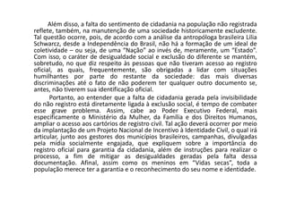 Além disso, a falta do sentimento de cidadania na população não registrada
reflete, também, na manutenção de uma sociedade historicamente excludente.
Tal questão ocorre, pois, de acordo com a análise da antropóloga brasileira Lilia
Schwarcz, desde a Independência do Brasil, não há a formação de um ideal de
coletividade – ou seja, de uma “Nação” ao invés de, meramente, um “Estado”.
Com isso, o caráter de desigualdade social e exclusão do diferente se mantém,
sobretudo, no que diz respeito às pessoas que não tiveram acesso ao registro
oficial, as quais, frequentemente, são obrigadas a lidar com situações
humilhantes por parte do restante da sociedade: das mais diversas
discriminações até o fato de não poderem ter qualquer outro documento se,
antes, não tiverem sua identificação oficial.
Portanto, ao entender que a falta de cidadania gerada pela invisibilidade
do não registro está diretamente ligada à exclusão social, é tempo de combater
esse grave problema. Assim, cabe ao Poder Executivo Federal, mais
especificamente o Ministério da Mulher, da Família e dos Direitos Humanos,
ampliar o acesso aos cartórios de registro civil. Tal ação deverá ocorrer por meio
da implantação de um Projeto Nacional de Incentivo à Identidade Civil, o qual irá
articular, junto aos gestores dos municípios brasileiros, campanhas, divulgadas
pela mídia socialmente engajada, que expliquem sobre a importância do
registro oficial para garantia da cidadania, além de instruções para realizar o
processo, a fim de mitigar as desigualdades geradas pela falta dessa
documentação. Afinal, assim como os meninos em “Vidas secas”, toda a
população merece ter a garantia e o reconhecimento do seu nome e identidade.
 