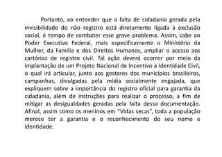 Portanto, ao entender que a falta de cidadania gerada pela
invisibilidade do não registro está diretamente ligada à exclusão
social, é tempo de combater esse grave problema. Assim, cabe ao
Poder Executivo Federal, mais especificamente o Ministério da
Mulher, da Família e dos Direitos Humanos, ampliar o acesso aos
cartórios de registro civil. Tal ação deverá ocorrer por meio da
implantação de um Projeto Nacional de Incentivo à Identidade Civil,
o qual irá articular, junto aos gestores dos municípios brasileiros,
campanhas, divulgadas pela mídia socialmente engajada, que
expliquem sobre a importância do registro oficial para garantia da
cidadania, além de instruções para realizar o processo, a fim de
mitigar as desigualdades geradas pela falta dessa documentação.
Afinal, assim como os meninos em “Vidas secas”, toda a população
merece ter a garantia e o reconhecimento do seu nome e
identidade.
 