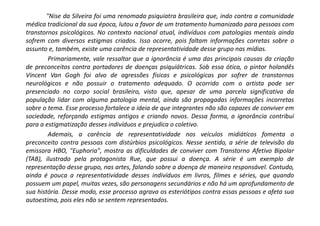 "Nise da Silveira foi uma renomada psiquiatra brasileira que, indo contra a comunidade
médica tradicional da sua época, lutou a favor de um tratamento humanizado para pessoas com
transtornos psicológicos. No contexto nacional atual, indivíduos com patologias mentais ainda
sofrem com diversos estigmas criados. Isso ocorre, pois faltam informações corretas sobre o
assunto e, também, existe uma carência de representatividade desse grupo nas mídias.
Primariamente, vale ressaltar que a ignorância é uma das principais causas da criação
de preconceitos contra portadores de doenças psiquiátricas. Sob essa ótica, o pintor holandês
Vincent Van Gogh foi alvo de agressões físicas e psicológicas por sofrer de transtornos
neurológicos e não possuir o tratamento adequado. O ocorrido com o artista pode ser
presenciado no corpo social brasileiro, visto que, apesar de uma parcela significativa da
população lidar com alguma patologia mental, ainda são propagadas informações incorretas
sobre o tema. Esse processo fortalece a ideia de que integrantes não são capazes de conviver em
sociedade, reforçando estigmas antigos e criando novos. Dessa forma, a ignorância contribui
para a estigmatização desses indivíduos e prejudica o coletivo.
Ademais, a carência de representatividade nos veículos midiáticos fomenta o
preconceito contra pessoas com distúrbios psicológicos. Nesse sentido, a série de televisão da
emissora HBO, "Euphoria", mostra as dificuldades de conviver com Transtorno Afetivo Bipolar
(TAB), ilustrado pela protagonista Rue, que possui a doença. A série é um exemplo de
representação desse grupo, nas artes, falando sobre a doença de maneira responsável. Contudo,
ainda é pouca a representatividade desses indivíduos em livros, filmes e séries, que quando
possuem um papel, muitas vezes, são personagens secundários e não há um aprofundamento de
sua história. Desse modo, esse processo agrava os esteriótipos contra essas pessoas e afeta sua
autoestima, pois eles não se sentem representados.
 