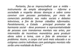Portanto, faz-se imprescindível que a mídia -
instrumento de ampla abrangência - informe a
sociedade a respeito dessas doenças e sobre como
conviver com pessoas portadoras, por meio de
comerciais periódicos nas redes sociais e debates
televisivos, a fim de formar cidadãos informados.
Paralelamente, o Estado - principal promotor da
harmonia social - deve promover a representatividade
de pessoas com transtornos mentais nas artes, por
intermédio de incentivos monetários para produzir
obras sobre o tema, com o fato de amenizar o
problema. Assim, o corpo civil será mais educado e os
estigmas contra indivíduos com patologias mentais não
serão uma realidade do Brasil."
 