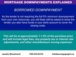 BORROWED DOWNPAYMENT
As the lender is not requiring the full 5% minimum downpayment
from your own resources, you will likely still be asked to show the
lender you also have funds in your bank account to cover the
closing costs.
This will be at approximately 1-1.5% of the purchase price
and will include legal fees, any property tax or interest rate
adjustments, and other miscellaneous moving expenses.
MORTGAGE DOWNPAYMENTS EXPLAINED
Jackie Woodward 780-433-8412 info@mortgagegirl.ca
 
