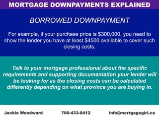 BORROWED DOWNPAYMENT
For example, if your purchase price is $300,000, you need to
show the lender you have at least $4500 available to cover such
closing costs.
Talk to your mortgage professional about the specific
requirements and supporting documentation your lender will
be looking for as the closing costs can be calculated
differently depending on what province you are buying in.
MORTGAGE DOWNPAYMENTS EXPLAINED
Jackie Woodward 780-433-8412 info@mortgagegirl.ca
 