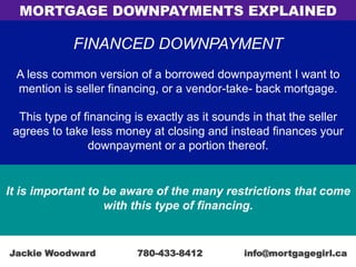 FINANCED DOWNPAYMENT
A less common version of a borrowed downpayment I want to
mention is seller financing, or a vendor-take- back mortgage.
This type of financing is exactly as it sounds in that the seller
agrees to take less money at closing and instead finances your
downpayment or a portion thereof.
It is important to be aware of the many restrictions that come
with this type of financing.
MORTGAGE DOWNPAYMENTS EXPLAINED
Jackie Woodward 780-433-8412 info@mortgagegirl.ca
 