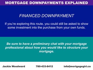FINANCED DOWNPAYMENT
If you’re exploring this route, you could still be asked to show
some investment into the purchase from your own funds.
Be sure to have a preliminary chat with your mortgage
professional about how you would like to structure your
mortgage.
MORTGAGE DOWNPAYMENTS EXPLAINED
Jackie Woodward 780-433-8412 info@mortgagegirl.ca
 
