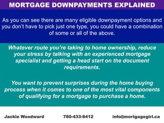 As you can see there are many eligible downpayment options and
you don’t have to pick just one type, you could have a combination
of some or all of the above.
Whatever route you’re taking to home ownership, reduce
your stress by talking with an experienced mortgage
specialist and getting a head start on the document
requirements.
You want to prevent surprises during the home buying
process when it comes to one of the most vital components
of qualifying for a mortgage to purchase a home.
MORTGAGE DOWNPAYMENTS EXPLAINED
Jackie Woodward 780-433-8412 info@mortgagegirl.ca
 