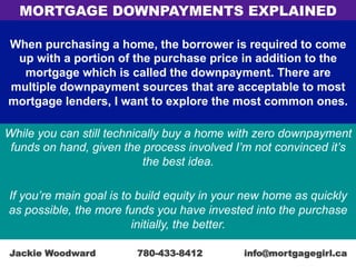 When purchasing a home, the borrower is required to come
up with a portion of the purchase price in addition to the
mortgage which is called the downpayment. There are
multiple downpayment sources that are acceptable to most
mortgage lenders, I want to explore the most common ones.
While you can still technically buy a home with zero downpayment
funds on hand, given the process involved I’m not convinced it’s
the best idea.
If you’re main goal is to build equity in your new home as quickly
as possible, the more funds you have invested into the purchase
initially, the better.
MORTGAGE DOWNPAYMENTS EXPLAINED
Jackie Woodward 780-433-8412 info@mortgagegirl.ca
 