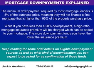 The minimum downpayment required by most mortgage lenders is
5% of the purchase price, meaning they will not finance a first
mortgage that is higher than 95% of the property purchase price.
While If you have less than a 20% downpayment, a high-ratio
mortgage insurance premium will be charged which can be added
to your mortgage. The more downpayment funds you have, the
lower the insurance premium
Keep reading for some brief details on eligible downpayment
sources as well as what kind of documentation you can
expect to be asked for as confirmation of those funds.
MORTGAGE DOWNPAYMENTS EXPLAINED
Jackie Woodward 780-433-8412 info@mortgagegirl.ca
 