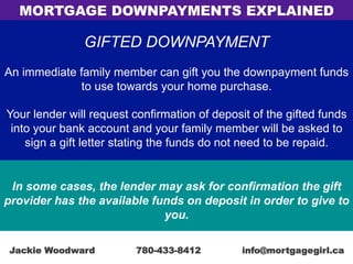 GIFTED DOWNPAYMENT
An immediate family member can gift you the downpayment funds
to use towards your home purchase.
Your lender will request confirmation of deposit of the gifted funds
into your bank account and your family member will be asked to
sign a gift letter stating the funds do not need to be repaid.
In some cases, the lender may ask for confirmation the gift
provider has the available funds on deposit in order to give to
you.
MORTGAGE DOWNPAYMENTS EXPLAINED
Jackie Woodward 780-433-8412 info@mortgagegirl.ca
 