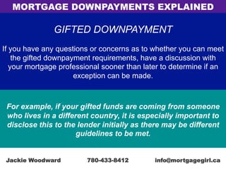 GIFTED DOWNPAYMENT
If you have any questions or concerns as to whether you can meet
the gifted downpayment requirements, have a discussion with
your mortgage professional sooner than later to determine if an
exception can be made.
For example, if your gifted funds are coming from someone
who lives in a different country, it is especially important to
disclose this to the lender initially as there may be different
guidelines to be met.
MORTGAGE DOWNPAYMENTS EXPLAINED
Jackie Woodward 780-433-8412 info@mortgagegirl.ca
 