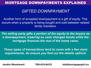 GIFTED DOWNPAYMENT
Another form of accepted downpayment is a gift of equity. This
occurs when a property is being bought and sold between related
family members.
The selling party gifts a portion of the equity to the buyers as
a downpayment, meaning no cash changes hands while the
mortgage finances the rest of the home value.
These types of transactions tend to come with a few more
requirements, do ensure you find out the details upfront.
MORTGAGE DOWNPAYMENTS EXPLAINED
Jackie Woodward 780-433-8412 info@mortgagegirl.ca
 