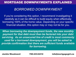 BORROWED DOWNPAYMENT
If you’re considering this option, I recommend investigating it
carefully as it can be difficult to build equity when effectively
borrowing 100% of the home value. Depending on your specific
financial situation, this option may or may not be for you.
When borrowing the downpayment funds, the new monthly
payment for that debt must then be factored into your debt
servicing. As an unsecured line of credit is most commonly
used for a borrowed downpayment, you will be asked to
provide confirmation that there are sufficient funds available
for borrowing.
MORTGAGE DOWNPAYMENTS EXPLAINED
Jackie Woodward 780-433-8412 info@mortgagegirl.ca
 