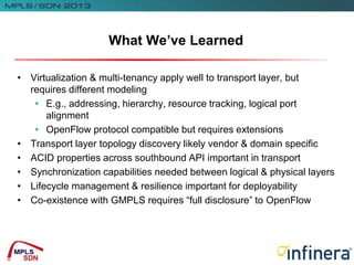 • Virtualization & multi-tenancy apply well to transport layer, but
requires different modeling
• E.g., addressing, hierarchy, resource tracking, logical port
alignment
• OpenFlow protocol compatible but requires extensions
• Transport layer topology discovery likely vendor & domain specific
• ACID properties across southbound API important in transport
• Synchronization capabilities needed between logical & physical layers
• Lifecycle management & resilience important for deployability
• Co-existence with GMPLS requires “full disclosure” to OpenFlow
What We’ve Learned
 