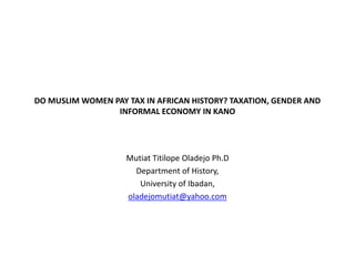 DO MUSLIM WOMEN PAY TAX IN AFRICAN HISTORY? TAXATION, GENDER AND
INFORMAL ECONOMY IN KANO
Mutiat Titilope Oladejo Ph.D
Department of History,
University of Ibadan,
oladejomutiat@yahoo.com
 