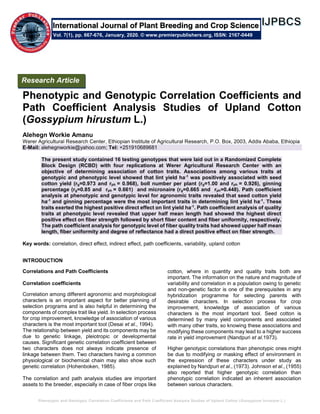 Phenotypic and Genotypic Correlation Coefficients and Path Coefficient Analysis Studies of Upland Cotton (Gossypium hirustum L.)
Phenotypic and Genotypic Correlation Coefficients and
Path Coefficient Analysis Studies of Upland Cotton
(Gossypium hirustum L.)
Alehegn Workie Amanu
Werer Agricultural Research Center, Ethiopian Institute of Agricultural Research, P.O. Box, 2003, Addis Ababa, Ethiopia
E-Mail: alehegnworkie@yahoo.com; Tel: +251910689681
The present study contained 16 testing genotypes that were laid out in a Randomized Complete
Block Design (RCBD) with four replications at Werer Agricultural Research Center with an
objective of determining association of cotton traits. Associations among various traits at
genotypic and phenotypic level showed that lint yield ha-1
was positively associated with seed
cotton yield (rg=0.973 and rph = 0.968), boll number per plant (rg=1.00 and rph = 0.926), ginning
percentage (rg=0.85 and rph = 0.661) and micronaire (rg=0.665 and rph=0.448). Path coefficient
analysis at phenotypic and genotypic level for agronomic traits revealed that seed cotton yield
ha-1
and ginning percentage were the most important traits in determining lint yield ha-1
. These
traits exerted the highest positive direct effect on lint yield ha-1
. Path coefficient analysis of quality
traits at phenotypic level revealed that upper half mean length had showed the highest direct
positive effect on fiber strength followed by short fiber content and fiber uniformity, respectively.
The path coefficient analysis for genotypic level of fiber quality traits had showed upper half mean
length, fiber uniformity and degree of reflectance had a direct positive effect on fiber strength.
Key words: correlation, direct effect, indirect effect, path coefficients, variability, upland cotton
INTRODUCTION
Correlations and Path Coefficients
Correlation coefficients
Correlation among different agronomic and morphological
characters is an important aspect for better planning of
selection programs and is also helpful in determining the
components of complex trait like yield. In selection process
for crop improvement, knowledge of association of various
characters is the most important tool (Desai et al., 1994).
The relationship between yield and its components may be
due to genetic linkage, pleiotropic or developmental
causes. Significant genetic correlation coefficient between
two characters does not always indicate presence of
linkage between them. Two characters having a common
physiological or biochemical chain may also show such
genetic correlation (Hohenboken, 1985).
The correlation and path analysis studies are important
assets to the breeder, especially in case of fiber crops like
cotton, where in quantity and quality traits both are
important. The information on the nature and magnitude of
variability and correlation in a population owing to genetic
and non-genetic factor is one of the prerequisites in any
hybridization programme for selecting parents with
desirable characters. In selection process for crop
improvement, knowledge of association of various
characters is the most important tool. Seed cotton is
determined by many yield components and associated
with many other traits, so knowing these associations and
modifying these components may lead to a higher success
rate in yield improvement (Nandpuri et al.1973).
Higher genotypic correlations than phenotypic ones might
be due to modifying or masking effect of environment in
the expression of these characters under study as
explained by Nandpuri et al., (1973). Johnson et al., (1955)
also reported that higher genotypic correlation than
phenotypic correlation indicated an inherent association
between various characters.
Research Article
Vol. 7(1), pp. 667-676, January, 2020. © www.premierpublishers.org, ISSN: 2167-0449
International Journal of Plant Breeding and Crop Science
 