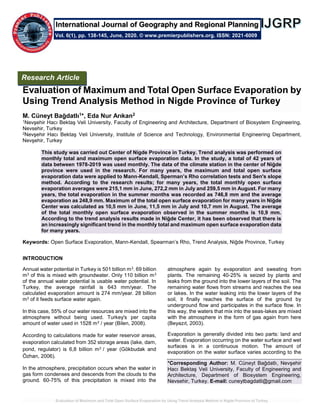 Evaluation of Maximum and Total Open Surface Evaporation by Using Trend Analysis Method in Nigde Province of Turkey
Evaluation of Maximum and Total Open Surface Evaporation by
Using Trend Analysis Method in Nigde Province of Turkey
M. Cüneyt Bağdatlı1*, Eda Nur Arıkan2
1Nevşehir Hacı Bektaş Veli University, Faculty of Engineering and Architecture, Department of Biosystem Engineering,
Nevsehir, Turkey
2Nevşehir Hacı Bektaş Veli University, Institute of Science and Technology, Environmental Engineering Department,
Nevşehir, Turkey
This study was carried out Center of Nigde Province in Turkey. Trend analysis was performed on
monthly total and maximum open surface evaporation data. In the study, a total of 42 years of
data between 1978-2019 was used monthly. The data of the climate station in the center of Niğde
province were used in the research. For many years, the maximum and total open surface
evaporation data were applied to Mann-Kendall, Sperman’s Rho correlation tests and Sen's slope
method. According to the research results; for many years, the total monthly open surface
evaporation averages were 215,1 mm in June, 272,2 mm in July and 259,5 mm in August. For many
years, the total evaporation in the summer months was recorded as 746,8 mm and the average
evaporation as 248,9 mm. Maximum of the total open surface evaporation for many years in Niğde
Center was calculated as 10,5 mm in June, 11,5 mm in July and 10,7 mm in August. The average
of the total monthly open surface evaporation observed in the summer months is 10,9 mm.
According to the trend analysis results made in Niğde Center, it has been observed that there is
an increasingly significant trend in the monthly total and maximum open surface evaporation data
for many years.
Keywords: Open Surface Evaporation, Mann-Kendall, Spearman’s Rho, Trend Analysis, Niğde Province, Turkey
INTRODUCTION
Annual water potential in Turkey is 501 billion m3. 69 billion
m3 of this is mixed with groundwater. Only 110 billion m3
of the annual water potential is usable water potential. In
Turkey, the average rainfall is 643 mm/year. The
calculated evaporation amount is 274 mm/year. 28 billion
m3 of it feeds surface water again.
In this case, 55% of our water resources are mixed into the
atmosphere without being used. Turkey's per capita
amount of water used in 1528 m3 / year (Bilen, 2008).
According to calculations made for water reservoir areas,
evaporation calculated from 352 storage areas (lake, dam,
pond, regulator) is 6,8 billion m3 / year (Gökbudak and
Özhan, 2006).
In the atmosphere, precipitation occurs when the water in
gas form condenses and descends from the clouds to the
ground. 60-75% of this precipitation is mixed into the
atmosphere again by evaporation and sweating from
plants. The remaining 40-25% is seized by plants and
leaks from the ground into the lower layers of the soil. The
remaining water flows from streams and reaches the sea
or lakes. In the water leaking into the lower layers of the
soil, it finally reaches the surface of the ground by
underground flow and participates in the surface flow. In
this way, the waters that mix into the seas-lakes are mixed
with the atmosphere in the form of gas again from here
(Beyazıt, 2003).
Evaporation is generally divided into two parts: land and
water. Evaporation occurring on the water surface and wet
surfaces is in a continuous motion. The amount of
evaporation on the water surface varies according to the
*Corresponding Author: M. Cüneyt Bağdatlı, Nevşehir
Hacı Bektaş Veli University, Faculty of Engineering and
Architecture, Department of Biosystem Engineering,
Nevsehir, Turkey. E-mail: cuneytbagdatli@gmail.com
Research Article
Vol. 6(1), pp. 138-145, June, 2020. © www.premierpublishers.org. ISSN: 2021-6009
International Journal of Geography and Regional Planning
 