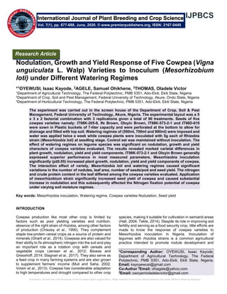 Nodulation, Growth and Yield Response of Five Cowpea (Vigna unguiculata L. Walp) Varieties to Inoculum (Mesorhizobium loti) under Different Watering Regimes
Nodulation, Growth and Yield Response of Five Cowpea (Vigna
unguiculata L. Walp) Varieties to Inoculum (Mesorhizobium
loti) under Different Watering Regimes
*1OYEWUSI, Isaac Kayode, 2AGELE, Samuel Ohikhene, 3THOMAS, Oladele Victor
1Department of Agricultural Technology, The Federal Polytechnic, PMB 5351, Ado-Ekiti, Ekiti State, Nigeria
2Department of Crop, Soil and Pest Management, Federal University of Technology, Akure, Ondo State, Nigeria
3Department of Horticultural Technology, The Federal Polytechnic, PMB 5351, Ado-Ekiti, Ekiti State, Nigeria
The experiment was carried out in the screen house of the Department of Crop, Soil & Pest
Management, Federal University of Technology, Akure, Nigeria. The experimental layout was a 5
x 3 x 2 factorial combination with 3 replications given a total of 90 treatments. Seeds of five
cowpea varieties namely: IT98K-205-8, Ife Brown, Oloyin Brown, IT98K-573-2-1 and IT96D-610
were sown in Plastic buckets of 7-liter capacity and were perforated at the bottom to allow for
drainage and filled with top soil. Watering regimes of (500ml, 700ml and 900ml) were imposed and
water was applied twice a week while cowpea plants were inoculated with 5g each of Rhizobia
strain (Mesorhizobia loti) at seedling stage. Control set was maintained without inoculation. The
effect of watering regimes on legume species was significant on nodulation, growth and yield
characters of cowpea varieties evaluated. The results revealed marked varietal differences in
plant growth, nodulation, yield and yield components. IT98K-573-2-1 and Oloyin Brown generally
expressed superior performance in most measured parameters. Mesorhizobia inoculation
significantly (p≤0.05) increased plant growth, nodulation, yield and yield components of cowpea.
The interaction effect of variety, Mesorhizobia loti and watering regimes caused significant
variations in the number of nodules, leaf area, number of seeds/pod and seed yield. The nitrogen
and crude protein content in the leaf differed among the cowpea varieties evaluated. Application
of mesorhizobium strain significantly increased seed yield of cowpea and caused substantial
increase in nodulation and this subsequently affected the Nitrogen fixation potential of cowpea
under varying soil moisture regimes.
Key words: Mesorhizobia inoculation, Watering regime, Cowpea varieties Nodulation, Seed yield
INTRODUCTION
Cowpea production like most other crop is limited by
factors such as poor yielding varieties and nutrition,
absence of the right strain of rhizobia, among other factors
of production (Chiezey et al., 1990). They complement
staple low-protein cereal crops as a source of protein and
minerals (Gharti et al., 2014). Cowpeas are also valued for
their ability to fix atmospheric nitrogen into the soil and play
an important role as a rotation crop with cereals and
vegetable crops (Jensen et al., 2012; Biswas and
Gresshoff, 2014; Stagnari et al., 2017). They also serve as
a feed crop in many farming systems and are also grown
to supplement farmers’ income (Muli and Saha, 2002;
Voisin et al., 2013). Cowpea has considerable adaptation
to high temperatures and drought compared to other crop
species, making it suitable for cultivation in semiarid areas
(Hall, 2004; Tekle, 2014). Despite its role in improving soil
fertility and serving as a food security crop, little efforts are
made to know the response of cowpea varieties to
Mesorhizobia inoculation in Nigeria. Inoculation of
legumes with rhizobia strains is a common agricultural
practice intended to promote nodule development and
*Corresponding Author: OYEWUSI, Isaac Kayode;
Department of Agricultural Technology, The Federal
Polytechnic, PMB 5351, Ado-Ekiti, Ekiti State, Nigeria.
Email: kayoyewusi@gmail.com
Co-Author 2
Email: ohiagele@yahoo.com
3
Email: owoyemioladelevictor@gmail.com
International Journal of Plant Breeding and Crop Science
Vol. 7(1), pp. 677-688, June, 2020. © www.premierpublishers.org, ISSN: 2167-0449
Research Article
 