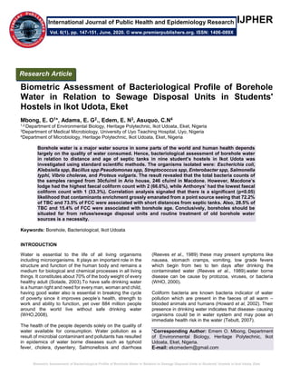 Biometric Assessment of Bacteriological Profile of Borehole Water in Relation to Sewage Disposal Units in Students' Hostels in Ikot Udota, Eket
++IJPHER
Biometric Assessment of Bacteriological Profile of Borehole
Water in Relation to Sewage Disposal Units in Students'
Hostels in Ikot Udota, Eket
Mbong, E. O1*, Adams, E. G2., Edem, E. N3, Asuquo, C.N4
1,2,Department of Environmental Biology, Heritage Polytechnic, Ikot Udoata, Eket, Nigeria
3Department of Medical Microbiology, University of Uyo Teaching Hospital, Uyo, Nigeria
4Department of Microbiology, Heritage Polytechnic, Ikot Udoata, Eket, Nigeria
Borehole water is a major water source in some parts of the world and human health depends
largely on the quality of water consumed. Hence, bacteriological assessment of borehole water
in relation to distance and age of septic tanks in nine student’s hostels in Ikot Udota was
investigated using standard scientific methods. The organisms isolated were: Escherichia coli,
Klebsiella spp, Bacillus spp Pseudomonas spp, Streptococcus spp, Enterobacter spp, Salmonella
typhi, Vibrio cholerae, and Proteus vulgaris. The result revealed that the total bacteria counts of
the samples ranged from 30cfu/ml in Ario house, 246 cfu/ml in Macdone. However, Macdone’s
lodge had the highest faecal coliform count with 2 (66.6%), while Anthonys’ had the lowest faecal
coliform count with 1 (33.3%). Correlation analysis signaled that there is a significant (p<0.05)
likelihood that contaminants enrichment grossly emanated from a point source seeing that 72.2%
of TBC and 73.5% of FCC were associated with short distances from septic tanks. Also, 28.5% of
TBC and 15.4% of FCC were associated with borehole age. Conclusively, boreholes should be
situated far from refuse/sewage disposal units and routine treatment of old borehole water
sources is a necessity.
Keywords: Borehole, Bacteriological, Ikot Udoata
INTRODUCTION
Water is essential to the life of all living organisms
including microorganisms. It plays an important role in the
structure and function of the human body and remains a
medium for biological and chemical processes in all living
things. It constitutes about 70% of the body weight of every
healthy adult (Sotade, 2003).To have safe drinking water
is a human right and need for every man, woman and child,
having good water also is essential in breaking the cycle
of poverty since it improves people’s health, strength to
work and ability to function, yet over 884 million people
around the world live without safe drinking water
(WHO,2008).
The health of the people depends solely on the quality of
water available for consumption. Water pollution as a
result of microbial contaminant and pollutants has resulted
in epidemics of water borne diseases such as typhoid
fever, cholera, dysentery, Salmonellosis and diarrhoea
(Reeves et al., 1989) these may present symptoms like
nausea, stomach cramps, vomiting, low grade fevers
which begin from two to ten days after drinking the
contaminated water (Reeves et al., 1989).water borne
disease can be cause by protozoa, viruses, or bacteria
(WHO, 2000).
Coliform bacteria are known bacteria indicator of water
pollution which are present in the faeces of all warm –
blooded animals and humans (Howard et al, 2002). Their
presence in drinking water indicates that disease- causing
organisms could be in water system and may pose an
immediate health risk in the water (Tebutt, 2007).
*Corresponding Author: Emem O. Mbong, Department
of Environmental Biology, Heritage Polytechnic, Ikot
Udoata, Eket, Nigeria.
E-mail: ekomedem@gmail.com
Research Article
Vol. 6(1), pp. 147-151, June, 2020. © www.premierpublishers.org. ISSN: 1406-089X
International Journal of Public Health and Epidemiology Research
 