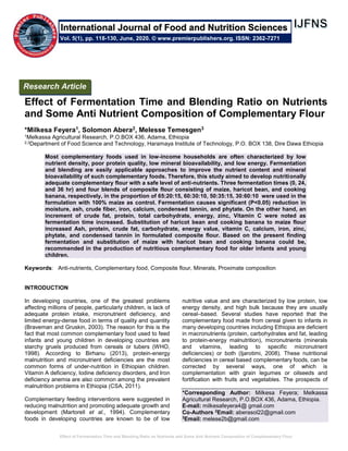 Effect of Fermentation Time and Blending Ratio on Nutrients and Some Anti Nutrient Composition of Complementary Flour
Effect of Fermentation Time and Blending Ratio on Nutrients
and Some Anti Nutrient Composition of Complementary Flour
*Milkesa Feyera1, Solomon Abera2, Melesse Temesgen3
1Melkassa Agricultural Research, P.O.BOX 436, Adama, Ethiopia
2,3Department of Food Science and Technology, Haramaya Institute of Technology, P.O. BOX 138, Dire Dawa Ethiopia
Most complementary foods used in low-income households are often characterized by low
nutrient density, poor protein quality, low mineral bioavailability, and low energy. Fermentation
and blending are easily applicable approaches to improve the nutrient content and mineral
bioavailability of such complementary foods. Therefore, this study aimed to develop nutritionally
adequate complementary flour with a safe level of anti-nutrients. Three fermentation times (0, 24,
and 36 hr) and four blends of composite flour consisting of maize, haricot bean, and cooking
banana, respectively, in the proportion of 65:20:15, 60:30:10, 50:35:15, 30:60:10 were used in the
formulation with 100% maize as control. Fermentation causes significant (P˂0.05) reduction in
moisture, ash, crude fiber, iron, calcium, condensed tannin, and phytate. On the other hand, an
increment of crude fat, protein, total carbohydrate, energy, zinc, Vitamin C were noted as
fermentation time increased. Substitution of haricot bean and cooking banana to maize flour
increased Ash, protein, crude fat, carbohydrate, energy value, vitamin C, calcium, iron, zinc,
phytate, and condensed tannin in formulated composite flour. Based on the present finding
fermentation and substitution of maize with haricot bean and cooking banana could be,
recommended in the production of nutritious complementary food for older infants and young
children.
Keywords: Anti-nutrients, Complementary food, Composite flour, Minerals, Proximate composition
INTRODUCTION
In developing countries, one of the greatest problems
affecting millions of people, particularly children, is lack of
adequate protein intake, micronutrient deficiency, and
limited energy-dense food in terms of quality and quantity
(Braveman and Gruskin, 2003). The reason for this is the
fact that most common complementary food used to feed
infants and young children in developing countries are
starchy gruels produced from cereals or tubers (WHO,
1998). According to Birhanu (2013), protein-energy
malnutrition and micronutrient deficiencies are the most
common forms of under-nutrition in Ethiopian children.
Vitamin A deficiency, Iodine deficiency disorders, and Iron
deficiency anemia are also common among the prevalent
malnutrition problems in Ethiopia (CSA, 2011).
Complementary feeding interventions were suggested in
reducing malnutrition and promoting adequate growth and
development (Martorell et al., 1994). Complementary
foods in developing countries are known to be of low
nutritive value and are characterized by low protein, low
energy density, and high bulk because they are usually
cereal–based. Several studies have reported that the
complementary food made from cereal given to infants in
many developing countries including Ethiopia are deficient
in macronutrients (protein, carbohydrates and fat, leading
to protein-energy malnutrition), micronutrients (minerals
and vitamins, leading to specific micronutrient
deficiencies) or both (Ijarotimi, 2008). These nutritional
deficiencies in cereal based complementary foods, can be
corrected by several ways, one of which is
complementation with grain legumes or oilseeds and
fortification with fruits and vegetables. The prospects of
*Corresponding Author: Milkesa Feyera; Melkassa
Agricultural Research, P.O.BOX 436, Adama, Ethiopia.
E-mail: milkesafeyera4@ gmail.com
Co-Authors 2
Email: aberasol22@gmail.com
3
Email: melese2b@gmail.com
Research Article
Vol. 5(1), pp. 118-130, June, 2020. © www.premierpublishers.org. ISSN: 2362-7271
International Journal of Food and Nutrition Sciences
 