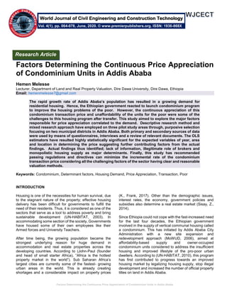 Factors Determining the Continuous Price Appreciation of Condominium Units in Addis Ababa
Factors Determining the Continuous Price Appreciation
of Condominium Units in Addis Ababa
Hemen Melesse
Lecturer, Department of Land and Real Property Valuation, Dire Dawa University, Dire Dawa, Ethiopia
Email: hemenmelesse7@gmail.com
The rapid growth rate of Addis Ababa’s population has resulted in a growing demand for
residential housing. Hence, the Ethiopian government reacted to launch condominium program
to improve the housing problems of the poor. However, the continuous appreciation of this
condominium transaction price and unaffordability of the units for the poor were some of the
challenges to this housing program after transfer. This study aimed to explore the major factors
responsible for price appreciation correlated to the demand. Descriptive research method and
mixed research approach have employed on three pilot study areas through, purposive selection
focusing on two municipal districts in Addis Ababa. Both primary and secondary sources of data
were used by means of questionnaires, interviews and a review of relevant documents. The OLS
estimators have resulted highly statistically significant for the expected variables of year, area
and location in determining the price suggesting further contributing factors from the actual
findings. Actual findings thus identified; lack of information, illegitimate role of brokers and
monopolistic housing supply as major determinants. Finally, this study has recommended
passing regulations and directives can minimize the incremental rate of the condominium
transaction price considering all the challenging factors of the sector having clear and reasonable
valuation methods.
Keywords: Condominium, Determinant factors, Housing Demand, Price Appreciation, Transaction, Poor
INTRODUCTION
Housing is one of the necessities for human survival, due
to the stagnant nature of the property; effective housing
delivery has been difficult for governments to fulfill the
need of their residents. Thus, it is considered as one of the
sectors that serve as a tool to address poverty and bring
sustainable development (UN-HABITAT, 2003). In
accommodating some section of the society, Governments
have housed some of their own employees like their
Armed forces and University Teachers.
After time being, the growing population became the
strongest underlying reason for huge demand in
accommodation and real estate properties across the
developing countries. According to (John-Paul (founder
and head of small starter Africa), “Africa is the hottest
property market in the world”). Sub Saharan Africa’s
largest cities are currently some of the fastest- growing
urban areas in the world. This is already creating
shortages and a considerable impact on property prices
(K., Frank, 2017). Other than the demographic issues,
interest rates, the economy, government policies and
subsidies also determine a real estate market (Sisay, Z.,
2014).
Since Ethiopia could not cope with the fast-increased need
for the last four decades, the Ethiopian government
involved in the supply of vertical communal housing called
a condominium. This has initiated by Addis Ababa City
Administration with a new site expansion and
redevelopment approach (MoWUD, 2006), aimed at
affordability-based supply and owner-occupied
condominium units considered to address the insufficient
housing and improved lifestyle of the pro-poor urban
dwellers. According to (UN-HABITAT, 2010), this program
has first contributed to progress towards an improved
housing market by legalizing housing supply, stop illegal
development and increased the number of official property
titles on land in Addis Ababa.
Research Article
Vol. 4(1), pp. 064-078, June, 2020. © www.premierpublishers.org. ISSN: 1936-868X
World Journal of Civil Engineering and Construction Technology
 