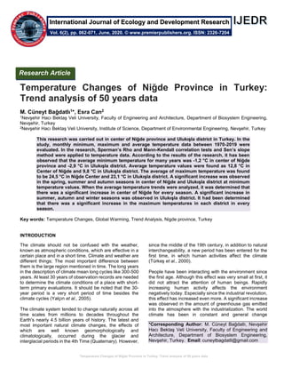 Temperature Changes of Niğde Province in Turkey: Trend analysis of 50 years data
Temperature Changes of Niğde Province in Turkey:
Trend analysis of 50 years data
M. Cüneyt Bağdatlı1*, Esra Can2
1Nevşehir Hacı Bektaş Veli University, Faculty of Engineering and Architecture, Department of Biosystem Engineering,
Nevşehir, Turkey
2Nevşehir Hacı Bektaş Veli University, Institute of Science, Department of Environmental Engineering, Nevşehir, Turkey
This research was carried out in center of Niğde province and Ulukışla district in Turkey. In the
study, monthly minimum, maximum and average temperature data between 1970-2019 were
evaluated. In the research, Sperman’s Rho and Mann-Kendall correlation tests and Sen’s slope
method were applied to temperature data. According to the results of the research, it has been
observed that the average minimum temperature for many years was -1,2 °C in center of Niğde
province and -2,9 °C in Ulukışla district. Average temperature values were found as 12,8 °C in
Center of Niğde and 9,8 °C in Ulukışla district. The average of maximum temperature was found
to be 24,5 °C in Niğde Center and 23,1 °C in Ulukışla district. A significant increase was observed
in the spring, summer and autumn seasons in center of Niğde and Ulukışla district at minimum
temperature values. When the average temperature trends were analyzed, it was determined that
there was a significant increase in center of Niğde for every season. A significant increase in
summer, autumn and winter seasons was observed in Ulukışla district. It had been determined
that there was a significant increase in the maximum temperatures in each district in every
season.
Key words: Temperature Changes, Global Warming, Trend Analysis, Nigde province, Turkey
INTRODUCTION
The climate should not be confused with the weather,
known as atmospheric conditions, which are effective in a
certain place and in a short time. Climate and weather are
different things; The most important difference between
them is the large region mentioned in time. The long years
in the description of climate mean long cycles like 300-500
years. At least 30 years of observation records are needed
to determine the climate conditions of a place with short-
term primary evaluations. It should be noted that the 30-
year period is a very short period of time besides the
climate cycles (Yalçın et al., 2005).
The climate system tended to change naturally across all
time scales from millions to decades throughout the
Earth's nearly 4.5 billion years of history. The latest and
most important natural climate changes, the effects of
which are well known geomorphologically and
climatologically, occurred during the glacier and
interglacial periods in the 4th Time (Quaternary). However,
since the middle of the 19th century, in addition to natural
interchangeability, a new period has been entered for the
first time, in which human activities affect the climate
(Türkeş et al., 2000).
People have been interacting with the environment since
the first age. Although this effect was very small at first, it
did not attract the attention of human beings. Rapidly
increasing human activity affects the environment
negatively today. Especially since the industrial revolution,
this effect has increased even more. A significant increase
was observed in the amount of greenhouse gas emitted
into the atmosphere with the industrialization. The world
climate has been in constant and general change
*Corresponding Author: M. Cüneyt Bağdatlı, Nevşehir
Hacı Bektaş Veli University, Faculty of Engineering and
Architecture, Department of Biosystem Engineering,
Nevşehir, Turkey. Email: cuneytbagdatli@gmail.com
Research Article
Vol. 6(2), pp. 062-071, June, 2020. © www.premierpublishers.org. ISSN: 2326-7204
International Journal of Ecology and Development Research
 