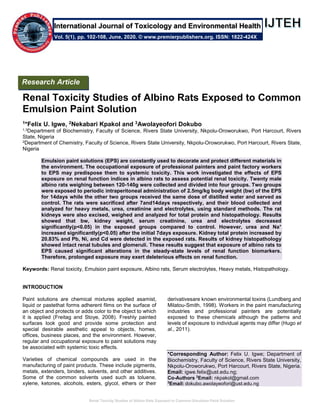 Renal Toxicity Studies of Albino Rats Exposed to Common Emulsion Paint Solution
Renal Toxicity Studies of Albino Rats Exposed to Common
Emulsion Paint Solution
1*Felix U. Igwe, 2Nekabari Kpakol and 3Awolayeofori Dokubo
1,3Department of Biochemistry, Faculty of Science, Rivers State University, Nkpolu-Oroworukwo, Port Harcourt, Rivers
State, Nigeria
2Department of Chemistry, Faculty of Science, Rivers State University, Nkpolu-Oroworukwo, Port Harcourt, Rivers State,
Nigeria
Emulsion paint solutions (EPS) are constantly used to decorate and protect different materials in
the environment. The occupational exposure of professional painters and paint factory workers
to EPS may predispose them to systemic toxicity. This work investigated the effects of EPS
exposure on renal function indices in albino rats to assess potential renal toxicity. Twenty male
albino rats weighing between 120-140g were collected and divided into four groups. Two groups
were exposed to periodic intraperitoneal administration of 2.5mg/kg body weight (bw) of the EPS
for 14days while the other two groups received the same dose of distilled water and served as
control. The rats were sacrificed after 7and14days respectively, and their blood collected and
analyzed for heavy metals, urea, creatinine and electrolytes, using standard methods. The rat
kidneys were also excised, weighed and analyzed for total protein and histopathology. Results
showed that bw, kidney weight, serum creatinine, urea and electrolytes decreased
significantly(p<0.05) in the exposed groups compared to control. However, urea and Na+
increased significantly(p<0.05) after the initial 7days exposure. Kidney total protein increased by
20.83% and Pb, Ni, and Cd were detected in the exposed rats. Results of kidney histopathology
showed intact renal tubules and glomeruli. These results suggest that exposure of albino rats to
EPS caused significant alterations in the steady-state levels of renal function biomarkers.
Therefore, prolonged exposure may exert deleterious effects on renal function.
Keywords: Renal toxicity, Emulsion paint exposure, Albino rats, Serum electrolytes, Heavy metals, Histopathology.
INTRODUCTION
Paint solutions are chemical mixtures applied asamist,
liquid or pastethat forms adherent films on the surface of
an object and protects or adds color to the object to which
it is applied (Freitag and Stoye, 2008). Freshly painted
surfaces look good and provide some protection and
special desirable aesthetic appeal to objects, homes,
offices, business places, and the environment. However,
regular and occupational exposure to paint solutions may
be associated with systemic toxic effects.
Varieties of chemical compounds are used in the
manufacturing of paint products. These include pigments,
metals, extenders, binders, solvents, and other additives.
Some of the common solvents used such as toluene,
xylene, ketones, alcohols, esters, glycol, ethers or their
derivativesare known environmental toxins (Lundberg and
Milatou-Smith, 1998). Workers in the paint manufacturing
industries and professional painters are potentially
exposed to these chemicals although the patterns and
levels of exposure to individual agents may differ (Hugo et
al., 2011).
*Corresponding Author: Felix U. Igwe; Department of
Biochemistry, Faculty of Science, Rivers State University,
Nkpolu-Oroworukwo, Port Harcourt, Rivers State, Nigeria.
Email: igwe.felix@ust.edu.ng;
Co-Authors 2
Email: nkpakol@gmail.com
3
Email: dokubo.awolayeofori@ust.edu.ng
Research Article
Vol. 5(1), pp. 102-108, June, 2020. © www.premierpublishers.org. ISSN: 1822-424X
International Journal of Toxicology and Environmental Health
 