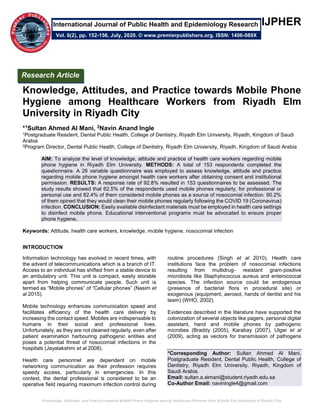 Knowledge, Attitudes, and Practice towards Mobile Phone Hygiene among Healthcare Workers from Riyadh Elm University in Riyadh City
IJPHER
Knowledge, Attitudes, and Practice towards Mobile Phone
Hygiene among Healthcare Workers from Riyadh Elm
University in Riyadh City
*1Sultan Ahmed Al Mani, 2Navin Anand Ingle
1Postgraduate Resident, Dental Public Health, College of Dentistry, Riyadh Elm University, Riyadh, Kingdom of Saudi
Arabia
2Program Director, Dental Public Health, College of Dentistry, Riyadh Elm University, Riyadh, Kingdom of Saudi Arabia
AIM: To analyze the level of knowledge, attitude and practice of health care workers regarding mobile
phone hygiene in Riyadh Elm University. METHODS: A total of 153 respondents completed the
questionnaire. A 26 variable questionnaire was employed to assess knowledge, attitude and practice
regarding mobile phone hygiene amongst health care workers after obtaining consent and institutional
permission. RESULTS: A response rate of 92.8% resulted in 153 questionnaires to be assessed. The
study results showed that 62.5% of the respondents used mobile phones regularly, for professional or
personal use and 82.4% of them considered mobile phones as a source of nosocomial infection. 90.2%
of them opined that they would clean their mobile phones regularly following the COVID 19 (Coronavirus)
infection. CONCLUSION: Easily available disinfectant materials must be employed in health care settings
to disinfect mobile phone. Educational interventional programs must be advocated to ensure proper
phone hygiene.
Keywords: Attitude, health care workers, knowledge, mobile hygiene, nosocomial infection
INTRODUCTION
Information technology has evolved in recent times, with
the advent of telecommunications which is a branch of IT.
Access to an individual has shifted from a stable device to
an ambulatory unit. This unit is compact, easily storable
apart from helping communicate people. Such unit is
termed as “Mobile phones” of “Cellular phones” (Nasim et
al 2015).
Mobile technology enhances communication speed and
facilitates efficiency of the health care delivery by
increasing the contact speed. Mobiles are indispensable to
humans in their social and professional lives.
Unfortunately, as they are not cleaned regularly, even after
patient examination harbouring pathogenic entities and
poses a potential threat of nosocomial infections in the
hospitals (Jayalakshmi et al 2008).
Health care personnel are dependent on mobile
networking communication as their profession requires
speedy access, particularly in emergencies. In this
context, the dental professional is considered to be an
operative field requiring maximum infection control during
routine procedures (Singh et al 2010). Health care
institutions face the problem of nosocomial infections
resulting from multidrug- resistant gram-positive
microbiota like Staphylococcus aureus and enterococcal
species. The infection source could be endogenous
(presence of bacterial flora in procedural site) or
exogenous (equipment, aerosol, hands of dentist and his
team) (WHO, 2002).
Evidences described in the literature have supported the
colonization of several objects like pagers, personal digital
assistant, hand and mobile phones by pathogenic
microbes (Braddy (2005), Karabay (2007), Ulger et al
(2009), acting as vectors for transmission of pathogens
*Corresponding Author: Sultan Ahmed Al Mani,
Postgraduate Resident, Dental Public Health, College of
Dentistry, Riyadh Elm University, Riyadh, Kingdom of
Saudi Arabia.
Email: sultan.a.almani@student.riyadh.edu.sa
Co-Author Email: naviningle4@gmail.com
Research Article
Vol. 6(2), pp. 152-156, July, 2020. © www.premierpublishers.org. ISSN: 1406-089X
International Journal of Public Health and Epidemiology Research
 