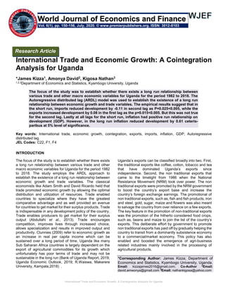 International Trade and Economic Growth: A Cointegration Analysis for Uganda
International Trade and Economic Growth: A Cointegration
Analysis for Uganda
*James Kizza1, Amonya David2, Kigosa Nathan3
1,2,3Department of Economics and Statistics, Kyambogo University, Uganda
The focus of the study was to establish whether there exists a long run relationship between
various trade and other macro economic variables for Uganda for the period 1982 to 2018. The
Autoregressive distributed lag (ARDL) model was used to establish the existence of a long run
relationship between economic growth and trade variables. The empirical results suggest that in
the short run, imports reduced development by -0.11 in second lag as P=0.025<0.005, while the
exports increased development by 0.08 in the first lag as the p=0.015<0.005. But this was not true
for the second lag. Lastly at all lags for the short run, inflation had positive run relationship on
development (GDP). However, in the long run inflation reduced development by 0.61 ceteris-
paribus at 5% level of significance.
Key words: International trade, economic growth, cointegration, exports, imports, inflation, GDP, Autoregressive
distributed lag.
JEL Codes: C22, F1, F4
INTRODUCTION
The focus of the study is to establish whether there exists
a long run relationship between various trade and other
macro economic variables for Uganda for the period 1982
to 2018. The study employs the ARDL approach to
establish the existence of a long run relationship between
economic growth and trade variables. The classical
economists like Adam Smith and David Ricardo held that
trade promoted economic growth by allowing the optimal
distribution and utilization of resources. Trade enabled
countries to specialize where they have the greatest
comparative advantage and as well provided an avenue
for countries to get market for their surplus products. Trade
is indispensable in any development policy of the country.
Trade enables producers to get market for their surplus
output (Abdullahi et al., 2013). Trade encourages
competition, improves lives through increased choice,
allows specialization and results in improved output and
productivity. Clunnies (2009) refer to economic growth as
an increase in real per capita income which can be
sustained over a long period of time. Uganda like many
Sub Saharan Africa countries is largely dependent on the
export of agricultural commodities for its growth which
unfortunately has poor terms of trade and may not be
sustainable in the long run (Bank of Uganda Report, 2019;
Uganda Economic Outlook, 2019; R.Waiswa, Makerere
University, Kampala,2018) .
Uganda’s exports can be classified broadly into two. First,
the traditional exports like coffee, cotton, tobacco and tea
that have dominated Uganda’s exports since
independence. Second, the non traditional exports that
came to the limelight from 1986 when the National
Resistance Movement (NRM) took over power. The non
traditional exports were promoted by the NRM government
to boost the country’s export base and increase the
country’s foreign exchange earnings. The promotional of
non traditional exports, such as, fish and fish products, iron
and steel, gold, sugar, maize and flowers was also meant
to salvage the country from over reliance on a few exports.
The key feature in the promotion of non-traditional exports
was the promotion of the hitherto considered food crops,
such as, beans and maize to join the list of the country’s
exports. This deliberate effort by government to promote
non traditional exports has paid off by gradually helping the
country to transit from a dominantly subsistence economy
to a commercial/market economy. This policy has also
enabled and boosted the emergence of agri-business
related industries mainly involved in the processing of
agricultural products.
*Corresponding Author: James Kizza; Department of
Economics and Statistics, Kyambogo University, Uganda.
Email: kizzajames2016@gmail.com; Co-Author 2
Email:
david.amwonya@gmail.com 3
Email: nathankigosa@yahoo.com
Research Article
Vol. 6(1), pp. 150-156, July, 2020. © www.premierpublishers.org. ISSN: 3012-8103
World Journal of Economics and Finance
 