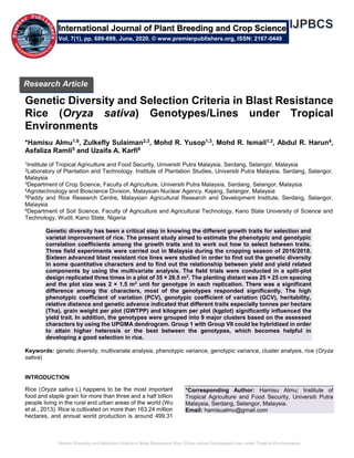 Genetic Diversity and Selection Criteria in Blast Resistance Rice (Oryza sativa) Genotypes/Lines under Tropical Environments
Genetic Diversity and Selection Criteria in Blast Resistance
Rice (Oryza sativa) Genotypes/Lines under Tropical
Environments
*Hamisu Almu1,6, Zulkefly Sulaiman2,3, Mohd R. Yusop1,3, Mohd R. Ismail1,3, Abdul R. Harun4,
Asfaliza Ramli5 and Uzaifa A. Karfi6
1Institute of Tropical Agriculture and Food Security, Universiti Putra Malaysia, Serdang, Selangor, Malaysia
2Laboratory of Plantation and Technology. Institute of Plantation Studies, Universiti Putra Malaysia, Serdang, Selangor,
Malaysia
3Department of Crop Science, Faculty of Agriculture, Universiti Putra Malaysia, Serdang, Selangor, Malaysia
4Agrotechnology and Bioscience Division, Malaysian Nuclear Agency, Kajang, Selangor, Malaysia
5Paddy and Rice Research Centre, Malaysian Agricultural Research and Development Institute, Serdang, Selangor,
Malaysia
6Department of Soil Science, Faculty of Agriculture and Agricultural Technology, Kano State University of Science and
Technology, Wudil, Kano State, Nigeria
Genetic diversity has been a critical step in knowing the different growth traits for selection and
varietal improvement of rice. The present study aimed to estimate the phenotypic and genotypic
correlation coefficients among the growth traits and to work out how to select between traits.
Three field experiments were carried out in Malaysia during the cropping season of 2016/2018.
Sixteen advanced blast resistant rice lines were studied in order to find out the genetic diversity
in some quantitative characters and to find out the relationship between yield and yield related
components by using the multivariate analysis. The field trials were conducted in a split-plot
design replicated three times in a plot of 35 × 28.5 m2
. The planting distant was 25 × 25 cm spacing
and the plot size was 2 × 1.5 m2
unit for genotype in each replication. There was a significant
difference among the characters, most of the genotypes responded significantly. The high
phenotypic coefficient of variation (PCV), genotypic coefficient of variation (GCV), heritability,
relative distance and genetic advance indicated that different traits especially tonnes per hectare
(Tha), grain weight per plot (GWTPP) and kilogram per plot (kgplot) significantly influenced the
yield trait. In addition, the genotypes were grouped into 9 major clusters based on the assessed
characters by using the UPGMA dendrogram. Group 1 with Group VII could be hybridized in order
to attain higher heterosis or the best between the genotypes, which becomes helpful in
developing a good selection in rice.
Keywords: genetic diversity, multivariate analysis, phenotypic variance, genotypic variance, cluster analysis, rice (Oryza
sativa)
INTRODUCTION
Rice (Oryza sativa L) happens to be the most important
food and staple grain for more than three and a half billion
people living in the rural and urban areas of the world (Wu
et al., 2013). Rice is cultivated on more than 163.24 million
hectares, and annual world production is around 499.31
*Corresponding Author: Hamisu Almu; Institute of
Tropical Agriculture and Food Security, Universiti Putra
Malaysia, Serdang, Selangor, Malaysia.
Email: hamisualmu@gmail.com
International Journal of Plant Breeding and Crop Science
Vol. 7(1), pp. 689-699, June, 2020. © www.premierpublishers.org, ISSN: 2167-0449
Research Article
 