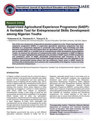 Supervised Agricultural Experience Programme (SAEP): A Veritable Tool for Entrepreneurial Skills Development among Nigerian Youths
Supervised Agricultural Experience Programme (SAEP):
A Veritable Tool for Entrepreneurial Skills Development
among Nigerian Youths
*1Fabamise D. B., 2Owolawi B. F., 3Fasuyi O. D.
1,2,3Department of Vocational and Technical Education, Faculty of Education, Ekiti State University, Ado Ekiti, Nigeria
One of the core components of Agricultural education programme is the “Supervised agricultural
experience programme (SAEP). A supervised agricultural experience programme has been
identified as a programme designed to practically help students apply knowledge and skills
learned to experiences that will prepare them for agricultural career. The purpose of this paper
was to explore SAEP as a veritable tool for entrepreneurial skills development among Nigerian
Youths; to examine the relevance of entrepreneurial skills; and prospects in SAEP to Nigerian
Youths. The paper highlighted the philosophy and principles of SAEP, types of SAEP programme
and proficiency areas of SAEP. Associated entrepreneurial skill necessary to aid the
implementation of the acquired SAEP and the challenges facing SAEP were also identified. It was
therefore recommended among others that the proficiency award areas in SAEP should be
enriched with professionalism as to enhance self- employability of the Nigerian Youths and make
them productive entrepreneurs.
Keywords: Supervised Agricultural Experience Programme, Veritable Tool, Entrepreneurial skills, Nigerian Youths
INTRODUCTION
In Nigeria, problem of poverty has for a long time been a
cause of concern to the government. Attention was initially
focused on rural development and town planning as
practical means of dealing with the problem (Agu, 2013).
Youths in Nigeria suffer high unemployment due to lack of
opportunities, physical and psychological challenges
resulting from poverty. Some youths respond to these
challenges by engaging in criminal or violent behaviour
while others suffer from despair or depression.
Unemployment creates a wide range of social ills and
young people are particularly susceptible to its damaging
effects namely; lack of skills, low self-esteem,
marginalization, impoverishment and wasting of enormous
human resources. These problems according to Agu, 2013
in Ajani, Mgbenka, & Onah, 2015, associated with
unemployment can be solved by empowering the youths
through agricultural development programmes which will
enable them to have opportunities for self- employment in
agriculture (Agu, 2013).
Past Nigerian governments has come up with different
agricultural measures intended to better the lot of
Nigerians, especially people living in rural areas such as
youths. These agricultural measures are programmes
embarked upon which included Green Revolution,
Agricultural Development Programme (ADP), National
Agricultural and Land Development Authority (NALDA),
Seed Multiplication Programme, National Poverty
Eradication Programme (NAPEP), among others (Ndem,
2008). Such measures of agricultural projects were aimed
at providing gainful employment, food for the populace and
raw materials for industries, housing and educational
programmes. The overall objective in the case of
agriculture was to ensure food sufficiency for the country
and this is what agricultural education provides.
*Corresponding Author: Fabamise Deborah Bamise,
Department of Vocational and Technical Education,
Faculty of Education, Ekiti State University, Ado Ekiti,
Nigeria. Email: debbybamise@gmail.com
Co-Author 2
Email: owolawibosede@gmail.com
3
Email: ofasuyi8@gmail.com
Research Article
Vol. 6(2), pp. 356-363, July, 2020. © www.premierpublishers.org. ISSN: 2167-0432
International Journal of Agricultural Education and Extension
 