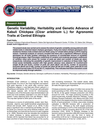 Genetic Variability, Heritability and Genetic Advance of Kabuli Chickpea (Cicer arietinum L.) for Agronomic Traits at Central Ethiopia
Genetic Variability, Heritability and Genetic Advance of
Kabuli Chickpea (Cicer arietinum L.) for Agronomic
Traits at Central Ethiopia
Fasil Hailu
Ethiopian Institute of Agricultural Research, Debre Zeit Agricultural Research Center, P.O.Box: 32, Debre Zeit, Ethiopia
E-mail: fasilhl12@gmail.com
The present study was carried out to assess the extent of genetic variability among yield and yield
related traits in selected kabuli chickpea genotypes. Forty-nine kabuli chickpea genotypes were
studied for thirteen traits at Debre Zeit and Akaki using 7x7 simple lattice design in 2018 cropping
season. Combined analysis of variance revealed that there was a significant difference among
genotypes for all traits studied, indicating the presence of considerable amount of variability
among genotypes. High Phenotypic coefficients of variation and moderate genotypic coefficients
of variation value were shown for number of pods per plant and number of seeds per plant,
respectively, indicating the possibility of genetic improvement in selection of these traits. High
broad sense heritability coupled with high genetic advance were obtained for hundred-seed
weight (91.88 and 23.81), number of pods per plant (68.07 and 28.13), number of secondary
branches (80.92 and 27.80), number of seeds per plant (67.86 and 31.840), grain yield (62.33 and
24.42) and harvest index (75.70 and 28.17), respectively. This indicates that these characters could
be improved easily through selection.
Key words: Chickpea, Genetic advance, Genotypic coefficients of variation, Heritability, Phenotypic coefficient of variation
INTRODUCTION
Chickpea (Cicer arietinum L.) belongs to the family
leguminosae. It is one of the most important cool season
food grain legumes in the world after common bean
(Phaseolus vulgaris L.) and field pea (Pisum sativum L.)
(Muehlbauer and Sarker, 2017). It is annual, self-pollinated
and diploid species with 2n=2x=16 chromosomes.
Chickpea is one of the first pulse crops domesticated in old
world and most probably originated in an area of South-
eastern Turkey adjoining Syria (Van der Maesen, 1987).
The crop later spread to other parts of the world.
Chickpea is a source of carbohydrate, protein, lipid, fiber,
minerals, vitamins and health-beneficial phytochemicals
(Wood and Grusak, 2007; Ayasan et al., 2018). It also
plays a significant role in maintaining soil fertility, and can
be grown as a second crop using residual moisture, used
as animal feed, as a fuel and as a source of cash (Legesse
et al., 2005). Recently since two decades the importance
of kabuli chickpea is taking paramount importance.
Asnake (2014) reported that kabuli has accounted for at
least one-third of total chickpea production of the country
with increasing momentum. The market values, taste,
grain size, resistance to Ascochyta blight and productivity
all make this type to gain importance.
Chickpea production was about 12 million tons across the
world according to FAO, 2016. From these, Asia account
for 80.3% of the global chickpea production and Africa
account for 5.9%. The major producing countries in the
world include India, Australia, Myanmar, Pakistan, Turkey,
Ethiopia, Russian Federation, Iran, Mexico and USA. From
these India is the largest producing country contributing to
64.6% of word production. In Africa, area under chickpea
cultivation is 606.363 hectares with a production of
712,317 tons. Ethiopia is the sixth largest producing
country contributing to 3.67% of the world total production
and the first in Africa occupying about 62.3% of the total
production (FAO, 2016). In Ethiopia chickpea is the
second in terms of production (499,425.5 tons) next to faba
bean (921,761.53 tons) and the third in terms of
productivity (2.05 ton ha-1), following soya bean (2.27 ton
ha-1 ) and faba bean (2.10 ton ha-1) (CSA, 2017).
International Journal of Plant Breeding and Crop Science
Vol. 7(1), pp. 710-714, June, 2020. © www.premierpublishers.org, ISSN: 2167-0449
Research Article
 