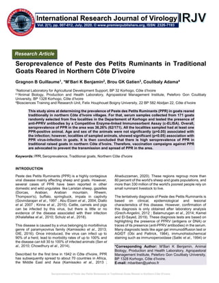 Seroprevalence of Peste des Petits Ruminants in Traditional Goats Reared in Northern Côte D'ivoire
Seroprevalence of Peste des Petits Ruminants in Traditional
Goats Reared in Northern Côte D'ivoire
Gragnon B Guillaume1, *M’Bari K Benjamin2, Brou GK Gatien3, Coulibaly Adama4
1National Laboratory for Agricultural Development Support, BP 32 Korhogo, Côte d’Ivoire
2,3Animal Biology, Production and Health Laboratory, Agropastoral Management Institute, Peleforo Gon Coulibaly
University, BP 1328 Korhogo, Côte d’Ivoire
4Biosciences Training and Research Unit, Felix Houphouet Boigny University, 22 BP 582 Abidjan 22, Côte d’Ivoire
This study aims at determining the prevalence of Peste des Petits Ruminants (PPR) in goats reared
traditionally in northern Côte d’Ivoire villages. For that, serum samples collected from 171 goats
randomly selected from five localities in the Departement of Korhogo and tested the presence of
anti-PPRV antibodies by a Competitive Enzyme-linked Immunosorbent Assay (c-ELISA). Overall,
seroprevalence of PPR in the area was 36.26% (62/171). All the localities sampled had at least one
PPR-positive animal. Age and sex of the animals were not significantly (p>0.05) associated with
the infection; however, localities of sampled animals, showed significant (p<0.05) association with
PPR virus-infection in goats. It is then concluded that there is high seroprevalence of PPR in
traditional raised goats in northern Côte d’Ivoire. Therefore, vaccination campaigns against PPR
are advocated to prevent the transmission and spread of PPR in the area.
Keywords: PPR, Seroprevalence, Traditional goats, Northern Côte d'Ivoire
INTRODUCTION
Peste des Petits Ruminants (PPR) is a highly contagious
viral disease mainly affecting sheep and goats. However,
several cases of PPR have been reported in other
domestic and wild ungulates like Laristan sheep, gazelles
(Dorcas, Arabian, Arabian mountain, Rheem,
Thompson's), buffalo, springbuck, impala in captivity
(Govindarajan et al., 1997 ; Abu Elzein et al., 2004; Diallo
et al. 2007 ; Kinne et al., 2010). Cattle, camels and pigs
can be infected by this virus, but there is little or no
evidence of the disease associated with their infection
(Khalafallaa et al., 2010; Schulz et al., 2018).
This disease is caused by a virus belonging to morbillivirus
genre of paramyxovirus family (Kamissoko et al., 2013;
OIE, 2016). Once introduced, the virus can infect up to
90% of a herd, lead to morbidity rates of up to 100% and
the disease can kill 30 to 100% of infected animals (Sen et
al., 2010; Chowdhury et al., 2014).
Described for the first time in 1942 in Côte d'Ivoire, PPR
has subsequently spread to about 70 countries in Africa,
the Middle East and Asia (Kamissoko et al., 2013 ;
Ahaduzzaman, 2020). These regions regroup more than
80 percent of the world's sheep and goats populations, and
more than 330 million of the world's poorest people rely on
small ruminant livestock to live.
The tentatively diagnosis of Peste des Petits Ruminants is
based on clinical, epidemiological and lesional
characteristics of this disease. However, confirmation of
this diagnosis is only obtained after laboratory analysis
(Grech-Angelini, 2012 ; Balamurugan et al., 2014; Kamel
and El-Sayed, 2019). These diagnosis tests are based on
highlighting the presence of PPRV (antigens or DNA) or
traces of its presence (anti-PPRV antibodies) in the serum.
Many diagnostic tests like agar gel immunodiffusion test or
AGIDT (Obi and Pattrick, 1984), immunohistochemical
staining such as immunoperoxidase (Saliki et al., 1994) or
*Corresponding Author: M’Bari K Benjamin, Animal
Biology, Production and Health Laboratory, Agropastoral
Management Institute, Peleforo Gon Coulibaly University,
BP 1328 Korhogo, Côte d’Ivoire.
E-mail: mbariben@yahoo.fr
Research Article
Vol. 2(1), pp. 007-012, July, 2020. © www.premierpublishers.org, ISSN: 2326-7193
International Research Journal of Virology
 