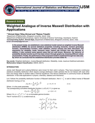 Weighted Analogue of Inverse Maxwell Distribution with Applications
IJSM
Weighted Analogue of Inverse Maxwell Distribution with
Applications
*1Ahmad Aijaz,2Afaq Ahmad and 1Rajnee Tripathi
1Department of Mathematics, Bhagwant university, Ajmer, India
2Department of Mathematical Sciences, Islamic University of Science Technology, Awantipora, Kashmir
*Corresponding Author: Ahmad Aijaz, Department of Mathematics, Bhagwant university, Ajmer, India
Email: ahmadaijaz@gmail.com
In the present study, we established a new statistical model named as weighted inverse Maxwell
distribution (WIMD). Its several statistical properties including moments, moment generating
function, characteristics function, order statistics, shanon entropy has been discussed. The
expression for reliability, mode, harmonic mean, hazard rate function has been derived. In
addition, it also contains some special cases that are well known. Moreover, the behavior of
probability density function (p.d.f) has been shown through graphs by choosing different values
of parameters. Finally, the performance of the proposed model is explained through two data sets.
By which we conclude that the established distribution provides better fit.
Key words: Weighted distribution, inverse Maxwell distribution, Reliability, mode, maximum likelihood estimation.
Mathematics Subject Classification: 60E05, 62E15.
INTRODUCTION
James clark Maxwell and Ludwing Boltzman were known for their work in physics. They have proposed a continuous
statistical probability distribution which depicts average distribution matter particles that do not interact with each other
from one energy state to another state in thermal equilibrium This famous distribution is commonly known as Maxwell
distribution. It has wide applications in physics, chemistry, statistics and mechanics.
Let 𝑋 follows the probability distribution function of Maxwell distribution, then 𝑋 =
1
𝑌
is said to follow inverse of Maxwell
distribution having p.d.f as.
𝑓(𝑦, 𝜃) =
4
√𝜋
𝜃
3
2
1
𝑦4
𝑒
−
𝜃
𝑦2
𝑦 > 0 , 𝜃 > 0 (1.1)
Where 𝜃 is the scale parameter.
The corresponding cumulative distribution function ( c.d.f) of (1.1), is given as.
𝐹(𝑦, 𝜃) =
2𝜃
√𝜋
Γ (
3
2
,
θ
y2
) y > 0, 𝜃 > 0 (1.2)
Where Γ(𝜃, 𝑦) = ∫ 𝑦 𝜃−1
𝑒−𝑦
𝑑𝑦
∞
𝑦
is incomplete gamma function.
The kth moment of (1.1), is determined as.
𝐸(𝑦 𝑘) = ∫ 𝑦 𝑘
𝑓(𝑦, 𝜃)𝑑𝑦
∞
0
=
4
√ 𝜋
𝜃
3
2 ∫ 𝑦 𝑘
1
𝑦4
𝑒
−
𝜃
𝑦2
𝑑𝑦
∞
0
=
4
√ 𝜋
𝜃
3
2 ∫ 𝑦 𝑘−1
∞
0
1
𝑦3
𝑒
−
𝜃
𝑦2
𝑑𝑦
Research Article
Vol. 7(1), pp. 146-153, July, 2020. © www.premierpublishers.org. ISSN: 2375-0499
International Journal of Statistics and Mathematics
 