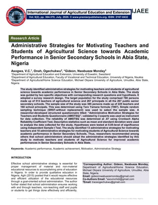 Administrative Strategies for Motivating Teachers and Students of Agricultural Science towards Academic Performance in Senior Secondary Schools in Abia State, Nigeria
Administrative Strategies for Motivating Teachers and
Students of Agricultural Science towards Academic
Performance in Senior Secondary Schools in Abia State,
Nigeria
Asogwa, V.C.1, Onah, Ogechukwu2, *Gideon, Nwabueze Monday3
1Department of Agricultural Education and Extension, University of Eswatini, Swaziland
2Department of Agricultural Education, Faculty of Vocational and Technical Education, University of Nigeria, Nsukka
3Department of Agricultural/Home Science Education, Michael Okpara University of Agriculture, Umudike, Abia State,
Nigeria
The study identified administrative strategies for motivating teachers and students of agricultural
science towards academic performance in Senior Secondary Schools in Abia State. The study
was guided by two specific objectives with corresponding research questions and hypothesis. It
adopted a survey research design. The target population for the study comprised 780 persons
made up of 513 teachers of agricultural science and 267 principals in all the 267 public senior
secondary schools. The sample size of the study was 385 persons made up of 225 teachers and
160 school principals. This was determined using Taro Yamane formula (1967). Simple random
sampling technique (SRST-without replacement) was used to select the sample size. A
researcher-developed structured questionnaire titled: “Administrative Motivation Strategies for
Teachers and Students Questionnaire (AMSTSQ)”, validated by 3 experts was used as instrument
for data collection. The reliability of AMSTSQ was determined at .87 using Cronbach Alpha
Reliability Coefficient Test. Descriptive statistics such as mean and standard deviation were used
to analyze the data collected for the study. Hypotheses were tested at 0.05-level of significance
using Independent Sample t Test. The study identified 13 administrative strategies for motivating
teachers and 10 administrative strategies for motivating students of Agricultural Science towards
academic performance in Senior Secondary Schools. Thus, researchers recommended among
others that school administrators should adopt the administrative strategies identified by this
study to motivate teachers and students of Agricultural Science for improved academic
performances in Senior Secondary Schools in Abia State.
Keywords: Academic performance, Academic achievement, Motivation, Administrative Strategy
INTRODUCTION
Effective school administrative strategy is essential for
proper management of material and non-material
educational resources to accomplishing aims of education
in Nigeria. In order to provide qualitative education in
Nigeria, Agih (2015) posited that it would require effective
and efficient utilization of the educational resources
through a goal-oriented school administration. The author
further stated that school administration ensures working
with and through teachers, non-teaching staff and pupils
or students to get things done effectively and efficiently,
*Corresponding Author: Gideon, Nwabueze Monday,
Department of Agricultural/Home Science Education,
Michael Okpara University of Agriculture, Umudike, Abia
State, Nigeria.
Email: gideonnwabuezemonday@gmail.com
Co-Authors Email: 1
asovinchidi@gmail.com
2
Email: traceogechukwu@gmail.com
Research Article
Vol. 6(2), pp. 364-370, July, 2020. © www.premierpublishers.org. ISSN: 2167-0432
International Journal of Agricultural Education and Extension
 