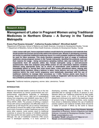 Management of Labor in Pregnant Women using Traditional Medicines in Northern Ghana – A Survey in the Tamale Metropolis
Management of Labor in Pregnant Women using Traditional
Medicines in Northern Ghana – A Survey in the Tamale
Metropolis
Evans Paul Kwame Ameade1*, Catherine Kuseba Adikem2, Winnifred Asibiti3
1Department of Pharmacy, School of Medicine and Health Sciences, University for Development Studies, Tamale
2,3 Department of Midwifery, School of Allied Health Sciences, University for Development Studies, Tamale
Labor comes with pain, hence expectant mothers would desire for procedures and materials that
would quicken the process and provide relief to the extreme pain. Women in developing countries
are known to patronize traditional medicines hence it is most probable traditional medicines will
be used for labor purposes. This study therefore assessed the level of usage of traditional
medicines among pregnant women in the Tamale metropolis, identified the products used and
their reasons for usage. Using convenience sampling method, data was collected from 301
respondents from 20 suburbs within the Tamale metropolis using a semi-structured
questionnaire. Data was analyzed using SPSS version 23 and association between variables
obtained using appropriate tools. Up to 25.9% of respondents used traditional medicine
immediately before or during their most recent labor. Lower educational status, staying with
extended family members, being a believer in Islam, home delivery and ever using traditional
medicine before the most recent pregnancy were statistically associated with the use of
traditional medicine to manage labor processes (p < 0.05). Various plants were found in
formulating the traditional labor medicine known locally as ‘kalghutim’ with the bark of the Shea
tree ((Vitellaria paradoxa) being present in most formulations.
Keywords: Traditional medicine, pregnancy, women, labor, uterotonics, Tamale
INTRODUCTION
Maternal and neonatal deaths continue to be on the rise
despite interventions by various governmental and non-
governmental organizations especially in developing
countries. About 808 women died out of complications
arising from pregnancy and childbirth every day in 2017
and of this number, about 540 occurred in sub-Saharan
Africa (WHO, 2020). The process of birthing a newborn
comes with various complication and difficulties which in a
hospital set up will require the use of various medications
and devices to ensure the safety of the mother and child.
Due to lack of access to modern healthcare services or for
some other reasons, some women resort to traditional
medicines to ensure the process of childbirth especially
labor less painful and also speed up the delivery process.
Although, the use of traditional medicines (TM) occurs
even in developed countries, it is more common in
developing countries, especially those in Africa. It is
estimated that an average of 58.2% of persons in sub-
Saharan Africa use Traditional medicines for their health
care needs (James et al., 2018). As much as TM had
played and continues to be useful to the healthcare needs
of persons living in developing countries, some studies
have shown a relationship between the use of traditional
practice systems and maternal mortality which should be
a matter of concern if efforts by the world to reduce
*Corresponding Author: Evans Paul Kwame Ameade,
Department of Pharmacy, School of Medicine and Health
Sciences, University for Development Studies, Tamale.
Email: sokpesh@yahoo.com
Co-Author 2
Email: cathyadikem2018@gmail.com
3
Email: winnifredsbt556@gmail.com
Research Article
Vol. 3(1), pp. 021-030, July, 2020. © www.premierpublishers.org. ISSN: 2298-0067
International Journal of Ethnopharmacology
 