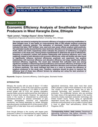 Economic Efficiency Analysis of Smallholder Sorghum Producers in West Hararghe Zone, Ethiopia
Economic Efficiency Analysis of Smallholder Sorghum
Producers in West Hararghe Zone, Ethiopia
*Azeb Lemma1, Tekalign Diyana2, Girma TekleHana2
1, 2Department of Agricultural Economics Oda Bultum University, Chiro, Ethiopia
The study was aimed at analyzing the economic efficiency of sorghum producing smallholders in
West Hareghe zone. It was based on cross-sectional data of 200 sample sorghum producing
households randomly selected. The estimation of stochastic frontier production function
indicated that labor, DAP fertilizer, area, seed and oxen power affects sorghum yield positively.
The estimated results showed that the mean technical, allocative and economic efficiencies were
78.9%, 38.6% and 33.6% respectively which indicates the presence of inefficiency in sorghum
production in the study area. Among factors hypothesized to determine the level of efficiencies,
frequency of extension contact had positive relationship with technical efficiency and it was
negatively related to both allocative and economic efficiencies, while soil fertility was also found
to significantly influence technical efficiencies positively and experience has positive
relationships with technical efficiency and allocative efficiency and slope significantly affects
technical efficiency negatively. The result also indicated that cultivated land was among
significant variables in determining technical efficiency and economic efficiency of farmers in the
study area. Education was found to significantly determine allocative and economic efficiencies
of farmers positively. The result indicated that there is a room to increase the efficiency of
sorghum producers in the study area. Therefore, emphasis should be given to improve the
efficiency level of those less efficient farmers by adopting and using the best practices of
relatively efficient farmers.
Keywords: Sorghum, Economic efficiency, Cobb-Douglass, Stochastic frontier.
INTRODUCTION
Ethiopia, the country with an area of about 1.12 million
square kilometers, is one of the most populous countries
in Africa with the population of 112 million in 2019 with
annual growth rate of 2.6% this growing population
requires better economic performance than ever before at
least to ensure food security. However, the agricultural
sector in the country is characterized by small-scale,
subsistence-oriented, an adverse combination of agro
climatic, demographic, economic and institutional
constraints, and heavily dependent on rainfall. Ethiopian
agricultural sector contributes 46.4% of the country’s GDP,
employs 83% of total labor force and contributes 90% of
exports.
Even though Ethiopia is the country with largest grain
producers in Africa it is characterized by large pockets of
food insecurity and a net importer of grains. Despite
agricultural dominance, there were more than seven
million peoples in need of food assistance in the country.
The country is food insecure mainly due to lack of
improved technology and economic inefficiency in
production. The smallholder farmers, who are providing
the major share of the agricultural output in the country,
commonly employ backward production technology and
limited modern inputs. Hence, being an agriculturally
dependent country with a food deficit, increasing crop
production and productivity is not a matter of choice rather
a must to attain food self-sufficiency (World Food
Programe, 2015).
*Corresponding Author: Azeb Lemma; Department of
Agricultural Economics Oda Bultum University, Chiro,
Ethiopia. Email: azeblemma13@gmail.com
Research Article
Vol. 6(2), pp. 371-378, June, 2020. © www.premierpublishers.org. ISSN: 2167-0432
International Journal of Agricultural Education and Extension
 