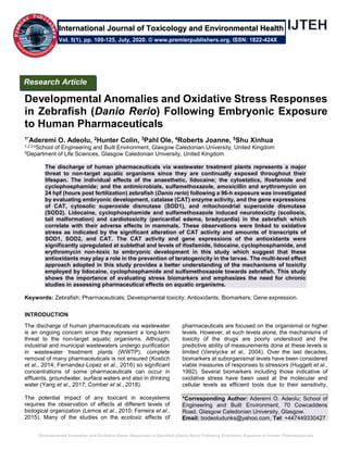 Developmental Anomalies and Oxidative Stress Responses in Zebrafish (Danio Rerio) Following Embryonic Exposure to Human Pharmaceuticals
Developmental Anomalies and Oxidative Stress Responses
in Zebrafish (Danio Rerio) Following Embryonic Exposure
to Human Pharmaceuticals
1*Aderemi O. Adeolu, 2Hunter Colin, 3Pahl Ole, 4Roberts Joanne, 5Shu Xinhua
1,2,3,4School of Engineering and Built Environment, Glasgow Caledonian University, United Kingdom
5Department of Life Sciences, Glasgow Caledonian University, United Kingdom
The discharge of human pharmaceuticals via wastewater treatment plants represents a major
threat to non-target aquatic organisms since they are continually exposed throughout their
lifespan. The individual effects of the anaesthetic, lidocaine; the cytostatics, ifosfamide and
cyclophosphamide; and the antimicrobials, sulfamethoxazole, amoxicillin and erythromycin on
24 hpf (hours post fertilization) zebrafish (Danio rerio) following a 96-h exposure was investigated
by evaluating embryonic development, catalase (CAT) enzyme activity, and the gene expressions
of CAT, cytosolic superoxide dismutase (SOD1), and mitochondrial superoxide dismutase
(SOD2). Lidocaine, cyclophosphamide and sulfamethoxazole induced neurotoxicity (scoliosis,
tail malformation) and cardiotoxicity (pericardial edema, bradycardia) in the zebrafish which
correlate with their adverse effects in mammals. These observations were linked to oxidative
stress as indicated by the significant alteration of CAT activity and amounts of transcripts of
SOD1, SOD2, and CAT. The CAT activity and gene expressions of the antioxidants were
significantly upregulated at sublethal and levels of ifosfamide, lidocaine, cyclophosphamide, and
erythromycin non-toxic to embryonic development in this study which suggest that these
antioxidants may play a role in the prevention of teratogenicity in the larvae. The multi-level effect
approach adopted in this study provides a better understanding of the mechanisms of toxicity
employed by lidocaine, cyclophosphamide and sulfamethoxazole towards zebrafish. This study
shows the importance of evaluating stress biomarkers and emphasizes the need for chronic
studies in assessing pharmaceutical effects on aquatic organisms.
Keywords: Zebrafish; Pharmaceuticals; Developmental toxicity; Antioxidants; Biomarkers; Gene expression.
INTRODUCTION
The discharge of human pharmaceuticals via wastewater
is an ongoing concern since they represent a long-term
threat to the non-target aquatic organisms. Although,
industrial and municipal wastewaters undergo purification
in wastewater treatment plants (WWTP), complete
removal of many pharmaceuticals is not ensured (Kostich
et al., 2014; Fernandez-Lopez et al., 2016) so signiﬁcant
concentrations of some pharmaceuticals can occur in
effluents, groundwater, surface waters and also in drinking
water (Yang et al., 2017; Comber et al., 2018).
The potential impact of any toxicant in ecosystems
requires the observation of effects at different levels of
biological organization (Lemos et al., 2010; Ferreira et al.,
2015). Many of the studies on the ecotoxic effects of
pharmaceuticals are focused on the organismal or higher
levels. However, at such levels alone, the mechanisms of
toxicity of the drugs are poorly understood and the
predictive ability of measurements done at these levels is
limited (Verslycke et al., 2004). Over the last decades,
biomarkers at suborganismal levels have been considered
viable measures of responses to stressors (Huggett et al.,
1992). Several biomarkers including those indicative of
oxidative stress have been used at the molecular and
cellular levels as efficient tools due to their sensitivity,
*Corresponding Author: Aderemi O. Adeolu; School of
Engineering and Built Environment, 70 Cowcaddens
Road, Glasgow Caledonian University, Glasgow.
Email: bodeoludunks@yahoo.com, Tel: +447449330427
Research Article
Vol. 5(1), pp. 109-125, July, 2020. © www.premierpublishers.org. ISSN: 1822-424X
International Journal of Toxicology and Environmental Health
 