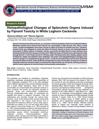 Histopathological Changes of Splanchnic Organs Induced by Fipronil Toxicity in White Leghorn Cockerels
IJVSAH
Histopathological Changes of Splanchnic Organs Induced
by Fipronil Toxicity in White Leghorn Cockerels
1Dheeraj Adhikari and *2Seema Agarwal
1,2Department of Pathology, College of Veterinary & Animal Sciences, G.B. Pant University of Agriculture and Technology,
Pantnagar-263 145, Udham Singh Nagar (Uttarakhand) INDIA
Fipronil, introduced by Rhone-Plunac, is a member of phenyl pyrazoles which have herbicidal effects.
Metabolic studies have showed that Fipronil can accumulate in fatty tissues, fish, fibre or food
crops. Limited investigations have been carried on effect of Fipronil on animals and man. Therefore,
present study was designed to study the effect of Fipronil toxicity in gross and histopathological
parameters in White Leghorn Cockerels. Twenty, one-month old white leg horn male chickens were
randomly divided into four groups of 5 birds each. Different doses of Fipronil were administered orally
through feed at 1, 5 and 10 ppm levels for 100 days, daily. The tissue from liver, kidney, spleen, bursa
of fabricius, testes and intestine were collected. The gross and histopathological changes were
severe in group 3 in comparison to group 2 and 1. It may be concluded that even low dose of Fipronil
has adverse effect on birds. These ill effects are dependent on dose and duration of exposure of Fipronil.
Adequate measures should be taken to minimize the indiscriminate use of Fipronil, reducing poultry as
well as human exposure to it and its further environmental contamination.
Key words: Insecticides, Gross Parameters, Histopathological Parameters, Fipronil, White Leghorn Cockerels, Kidney,
Spleen, Bursa of Fabricius, Testes, Intestine
INTRODUCTION
The pesticides are classified as insecticides, fungicides,
weedicides, herbicides, nematodicides and rodenticides; of
which insecticides constitutes 77% of the total pesticides
used in different agricultural and animal husbandry practices
and in public health operations. About 50% of food
commodities are contaminated with pesticide residues in
India. Livestock and poultry are frequently exposed to
pesticide, drugs and environmental contaminants.
Through contaminated feed, water, air insecticides are
ingested and absorb in systemic circulation. They are
metabolized and excreted through the animal body.
However, some of the residue which remains inside body
gets deposited in the various body tissues and is
responsible for deleterious effect on various body organs.
Pesticides are present in air, soil and water which leave
their residue in food chain ((Ram et al., 1987; Kaushik et
al., 1991) causing deleterious effect on the health status of
man and animals including poultry. Prolonged exposure to
insecticides causes chronic neurological syndrome,
malignant tumours, immunosuppressive action,
teratogenic effect, abortion and decreased male fertility in
experimental animals (Nafstad et al., 1983; Meeker et al.,
2006; Yousef, 2010).
Fipronil was discovered and developed by Rhone-Poulenc
between 1985- 1987 and placed in the market in 1993. It is
the member of new and relatively small class of pesticides,
the phenyl pyrazoles, which are principally chemicals with a
herbicidal effect. (Rhone Poulenc, 1995). Chemically, it is a
(5-amino-1-[2,6-dichloro-4-(trifluoromethyl) phenyl]-4-[tri
fluoromethyl) sulfinyl]-1H-pyrzole). It was registered as a
pesticide in the United States in 1996 (Bobe et al., 1998).
Fipronil or its metabolite noncompetitively inhibits GABA-
induced ion influx by targeting the GABA-regulated chloride
channels in insects. (Cole et al., 1993) Fipronil binding
blocks the inhibitory action of GABA, leading to hyper
excitation, and in appropriate concentrations even death
(Bobe et al., 1998). Fipronil exhibits >500-fold selective
toxicity to insects over mammals mainly because of
differences in affinity in receptor binding between insect and
*Corresponding Author: Seema Agarwal, Department of
Pathology, College of Veterinary & Animal Sciences, G.B.
Pant University of Agriculture and Technology, Pantnagar-
263 145, Udham Singh Nagar (Uttarakhand) INDIA.
Email: seema_patho@rediffmail.com
Research Article
Vol. 6(1), pp. 062-068, July, 2020. © www.premierpublishers.org ISSN: 8991-0338
International Journal of Veterinary Science and Animal Husbandry
 
