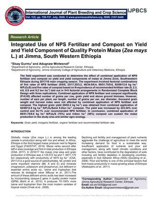Integrated Use of NPS Fertilizer and Compost on Yield and Yield Component of Quality Protein Maize (Zea mays L.) at Jimma, South Western Ethiopia
Integrated Use of NPS Fertilizer and Compost on Yield
and Yield Component of Quality Protein Maize (Zea mays
L.) at Jimma, South Western Ethiopia
*Sisay Gurmu1 and Adugnaw Mintesnot2
1Department of Agronomy, Jimma Agricultural Research Center, Ethiopia
2Department of Agronomy, Jimma University College of Agriculture and Veterinary Medicine, Ethiopia
The field experiment was conducted to determine the effect of combined application of NPS
fertilizer and compost on yield and yield components of maize at Jimma Zone, Southwestern
Ethiopia during 2017/18 main cropping season. The experiment involved factorial combinations
of five rates of NPS fertilizer (0/0/0, 23/17.25/3.2, 46/34.5/6.4, 69/51.75/9.6, 92/69/12.8 kg ha-1
N/P2O5/S) and five rates of compost based on N-equivalence of recommended fertilizer rate (0, 2.3,
4.6, 6.9 and 9.2 ton ha-1
) laid out in 5×5 factorial arrangements in Randomized Complete Block
Design with three replications. Combined application of NPS fertilizer and compost significantly
(P<0.05) affected number of grains per row, grain yield and above ground biomass. However,
number of ears per plant, ear length, number of grains per ear, ear diameter, thousand grain
weight and harvest index were not affected by combined application of NPS fertilizer and
compost. The highest grain yield (8453.2 kg ha-1
) was obtained from combined application of
92/69/12.8 kg ha-1
N/P2O5/Sand 9.2ton ha-1
compost. The yield was increased by 223.54% over
control and 24.1% over recommended NPS fertilizer. In conclusion, combined application of
69/51.75/9.6 kg ha-1
N/P205/S (75%) and 4.6ton ha-1
(50%) compost can sustain the maize
production in the study area and similar agro ecology.
Keywords: Grain yield, inorganic fertilizer, organic fertilizer and recommended fertilizer rate.
INTRODUCTION
Globally, maize (Zea mays L.) is among the leading
cereals in production along with rice and wheat. In Africa,
Ethiopia is the third largest maize producer next to Nigeria
and Egypt (FAOSTAT, 2016). Maize ranks second after
teff in area coverage and first in total production in Ethiopia
(CSA, 2017). In 2016/17 the maize crop area and grain
production in Ethiopia was 2,135,572 ha and 7, 8471,175
ton respectively with productivity of 3675 kg ha-1 (CSA,
2017).It is a good source of carbohydrates, fat, protein and
some important vitamins (B6, A and E) and minerals
(magnesium, potassium and phosphorus), but deficient in
essential amino acids viz., lysine and tryptophan that
reduces its biological value (Mbuya et al., 2011).The
amount of these deficient amino acids has been increased
by incorporating opaque-2 gene in quality protein maize
(QPM) (Bisht et al., 2012). It produces 70-100% more
lysine and tryptophan than the most modern varieties of
tropical maize (Vivek et al., 2008).
Declining soil fertility and management of plant nutrients
aggravate the challenge of agriculture to meet the world
increasing demand for food in a sustainable way.
Insufficient application of nutrients and poor soil
management, along with harsh climatic conditions and
other factors, have contributed to the degradation of soils
including soil fertility depletion in developing countries,
especially in Sub Saharan Africa (SSA) (Goulding et al.,
2008). Poor soil fertility is one of the principal factors that
limit maize productivity in maize growing areas of Ethiopia
(Abebayehu et al., 2011).
*Corresponding Author: Department of Agronomy,
Jimma Agricultural Research Center, Ethiopia.
Email: sis.sis1835@gmail.com
Co-Author Email: adugnawmintesnot@gmail.com
International Journal of Plant Breeding and Crop Science
Vol. 7(2), pp. 720-737, July, 2020. © www.premierpublishers.org, ISSN: 2167-0449
Research Article
 