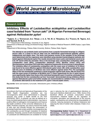Inhibitory Effects of Lactobacillus acidophilus and Lactobacillus casei Isolated from “kunun zaki” (a Nigerian Fermented Beverage) against Helicobacter pylori
Inhibitory Effects of Lactobacillus acidophilus and Lactobacillus
casei Isolated from “kunun zaki” (A Nigerian Fermented Beverage)
against Helicobacter pylori
*1
Egbere, O. J, 2
Emmanuel, A.U, 3
Okopi, J. A. A, 4
Ali, M. A, 5
Okojokwu, O.J, 6
Fowora, M, 7
Ngene, A.C.
and 8
Danladi, M. M. A.
1,2,3,4,5,7Department of Microbiology, University of Jos, Nigeria
6Department of Molecular biology and Biotechnology, Nigerian Institute of Medical Research (NIMR) Apapa, Lagos State,
Nigeria.
8Department of Microbiology, Plateau State University, Bokkos, Plateau State, Nigeria
The attempt to use probiotic lactic acid bacteria from a popular fermented beverage in a Nigeria
(kunun zaki) is a quest to find an ideal cure for Helicobcter pylori-induced gastritis, gastric
malignancies and peptic ulcer. The lactic acid bacteria counts of the samples of the beverage
were determined and the organisms were identified using standard bacteriological methods and
tested against Helicobacter pylori.The results showed the mean Lactic acid bacterial count to be
4.5x 108
cfu/ml while the microbial flora in the beverage were Lactobacillus acidophilus (50%),
Lactobacillus casei (20%), Lactobacillus plantarum (10%), Bacillus cereus (10%) and
Saccharomyces cerevisiae (10%) with their respective frequencies of occurrences in parentheses.
The inhibitory effect of Lactobacillus acidophilus with the mean zone of inhibition of 51.25mm
was found to be more effective against Helicobacter pylori strain J99, while Lactobacillus casei
with the zone of inhibition of 39.50mm was more effective against strain P12. The synergistic
effect of the two lactobacilli combined in equal proportion against both strain J99 and strain P12
with the mean zones of inhibition of 80.00mm and 77.75mm respectively for the H. pylori strains
were significantly higher than those of the individual lactobacilli used. It could be concluded from
this study that the two Lactobacillus sp from ‘kununzaki’ demonstrated strong inhibitory effects
against Helicobacter pylori and further studies are recommended to validate if they could serve
as probiotic alternatives to the treatment of H. pylori- induced peptic ulcers.
Key words: lactic acid bacteria, kununzaki, Helicobacter pylori, Inhibitory effects
INTRODUCTION
According to the Food and Agricultural Organization of the
World Health Organization, probiotics are live
microorganisms which when administered in adequate
amounts may confer a health benefit on the host
(FAO/WHO, 2001). A probiotic can also be defined as a
living microbial species that on administration, may have a
positive effect on pathogenic microorganisms and improve
the health conditions of the consumer (Myllyluoma et al.,
2008). Probiotics originally, are used to improve the health
of both men and animals through the consumption of
fermented foods that contain probiotic microorganisms like
the Lactobacillus sp and through modulation of intestinal
microbiota. Presently, several of well-characterized strains
of Lactobacilli and Bifidobacteria are available for human
use in reducing the risk of gastrointestinal infections or
treat such infections (Salminen et al., 1996). Some of the
beneficial effects of probiotic consumption include
improvement intestinal health by the regulation of
microbiota, stimulation and development of the immune
system, synthesizing and enhancing the bioavailability of
nutrients, reducing symptoms of lactose intolerance and
reducing the risks of certain other diseases (Yadav et al.,
2008).
*Corresponding Author: Egbere, O. J, Department of
Microbiology, University of Jos, Nigeria. E-mail:
egbereo@yahoo.com, egbereo@unijos.edu.ng
Research Article
Vol. 5(2), pp. 160-167, July, 2020. © www.premierpublishers.org. ISSN: 0379-9160
World Journal of Microbiology
 