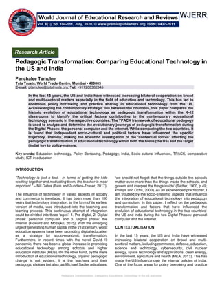 Pedagogic Transformation: Comparing Educational Technology in the US and India
Pedagogic Transformation: Comparing Educational Technology in
the US and India
Panchalee Tamulee
Tata Trusts, World Trade Centre, Mumbai - 400005
E-mail: ptamulee@tatatrusts.org; Tel: +917208382345
In the last 15 years, the US and India have witnessed increasing bilateral cooperation on broad
and multi-sectoral matters especially in the field of education and technology. This has led to
enormous policy borrowing and practice sharing in educational technology from the US.
Acknowledging the contemporary strategic ties between the countries, this paper compares the
historic evolution of educational technology as pedagogic transformation within the K-12
classrooms to identify the critical factors contributing to the contemporary educational
technology scenario in the respective countries. The TPACK framework of educational pedagogy
is used to analyze and determine the evolutionary journeys of pedagogic transformation during
the Digital Phases: the personal computer and the internet. While comparing the two countries, it
is found that independent socio-cultural and political factors have influenced the specific
trajectory. Thereby, making the scientific investigation of the ‘contextual forces’ affecting the
pedagogic transformation of educational technology within both the home (the US) and the target
(India) key to policy-makers.
Key words: Education technology, Policy Borrowing, Pedagogy, India, Socio-cultural Influences, TPACK, comparative
study, ICT in education
INTRODUCTION
“Technology is just a tool. In terms of getting the kids
working together and motivating them, the teacher is most
important.” – Bill Gates (Bain and Zundans-Fraser, 2017)
The influence of technology in varied aspects of society
and commerce is inevitable. It has been more than 100
years that technology integration, in the form of its earliest
version of media, was introduced into the teaching and
learning process. This continuous attempt of integration
could be divided into three ‘ages’: 1. Pre-digital, 2. Digital
phase: personal computer and 3. Digital phase: the
internet (Howard and Mozejko, 2015). With the emerging
urge of generating human capital in the 21st century, world
education systems have been promoting digital education
as a strategy for socio-economic transformation.
Furthermore, in recent times with the novel Covid-19
pandemic, there has been a global increase in promoting
educational technology among schools and higher
education institutes (HEIs). On the other hand, by the mere
introduction of educational technology, organic pedagogic
change is not evident. It is the teachers and their
pedagogic choices but also, as Michael Sadler articulates,
‘we should not forget that the things outside the schools
matter even more than the things inside the schools, and
govern and interpret the things inside’ (Sadler, 1900, p.49;
Phillips and Ochs, 2003). As an experienced practitioner, I
am troubled by the socio-systemic aspects that influence
the integration of educational technology into pedagogy
and curriculum. In this paper, I reflect on the pedagogic
transformation and factors that have influenced the
evolution of educational technology in the two countries:
the US and India during the two Digital Phases: personal
computer and the internet.
CONTEXTUALISATION
In the last 15 years, the US and India have witnessed
increasing bilateral cooperation on broad and multi-
sectoral matters, including commerce, defense, education,
science and technology, cybersecurity, civil nuclear
energy, space technology and applications, clean energy,
environment, agriculture and health (MEA, 2013). This has
made the US influence over the internal policies of India.
One of the focus areas for policy borrowing and practice
Research Article
Vol. 6(1), pp. 104-111, July, 2020. © www.premierpublishers.org. ISSN: 0437-2611
World Journal of Educational Research and Reviews
 