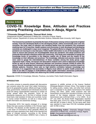 COVID-19: Knowledge Base, Attitudes and Practices among Practising Journalists in Abuja, Nigeria
COVID-19: Knowledge Base, Attitudes and Practices
among Practising Journalists in Abuja, Nigeria
*1Chiamaka Obiageli Enendu, 2Samuel Wodi Jimba
1Postgraduate Student, Department of Media Arts, University of Abuja, Nigeria
2Senior Lecturer, Department of Library and Information Science, Nasarawa State University, Keffi, Nigeria
The Coronavirus pandemic is presently the topic of discussion among various segments of global
society. From the developed North to the developing South, within economically poor and rich
countries, the huge rates of infection and resulting deaths from the pandemic has surpassed
anything seen for a long time. Health systems and economies in both developed and developing
countries are challenged in ways never imagined. The global efforts to mitigate the effects of the
pandemic are moving at a very fast pace. Public health information is one of the strategies being
used to ensure that persons are knowledgeable about the pandemic and adopt practices and
protocols that will stem infections within the community. This study was undertaken to gauge the
knowledge levels of journalists in the Nigerian capital city of Abuja and the impact of the
knowledge on their attitudes and practices. The knowledge, attitudes and practice study model
were used to gauge the interrelatedness of these variables among the study group. Logit
regression tests, t-tests, chi-square and descriptive analysis were used to determine knowledge
levels as well as what factors influenced attitudes and practices towards COVID-19 within the
group. Overall, knowledge level amongst the study group was good and had a positive impact on
attitude patterns. However, there was no high positive correlation between knowledge and
practices. It is suggested that journalists in Nigeria must adhere to public health protocols in
order to be able to engage in multi-platform public health information awareness publications
which will sensitize the public into observing the COVID containment protocols.
Keywords: COVID-19; Knowledge; Attitudes; Practices; Journalists; Public Health Information; Nigeria
INTRODUCTION
The entire universe is presently gripped with discussions
and concerns about the novel virus called Coronavirus.
Due to its geographical spread, effects and huge mortality
rates, governments, institutions and individuals around the
world are taking unprecedented measures to contain its
further spread within the populace. Some of the
developing measures (as of the time of writing) include
travel bans, total lockdown of cities and countries, human
to human contact limitations, as well as a robust public
health information and awareness strategy.
In December 2019, first reports emerged of a strange
illness that was causing mortalities in the Chinese region
of Wuhan. The disease, as later reported, was caused by
a new strain of Coronavirus which generally affects the
upper and lower respiratory tract. Most of the reported first
cases of infected persons, according to the Wuhan
Municipal Health Commission (WMHC) had a history of
exposure to wildlife animals at the Huanan Seafood
Wholesale Market in Wuhan, China. This market is noted
for selling poultry, snakes, bats, and other farm animals
and is suspected to be where transmissions first started
(Cheng and Shan, 2020). Initial suspicion was that
transmission occurred from animals to humans, but as the
spread of the disease widened, human to human
transmission was confirmed (Chan, J. et al. 2020). As at
23rd July 2020, the World Health Organization reported
that there were 15,012,731 cases of COVID-19 globally
with 642,387 of these in Africa. On the same date, there
was reported to have been 619,150 mortalities globally
with 10,789 in Africa.
*Corresponding Author: Chiamaka Obiageli Enendu,
Department of Media Arts, University of Abuja, Nigeria.
Email: chiamakaenendu@gmail.com
Co-Author 2
Email: sjimba@nsuk.edu.ng
Review Article
Vol. 6(1), pp. 084-96, July, 2020. © www.premierpublishers.org, ISSN: 2143-2686
International Journal of Journalism and Mass Communication
 