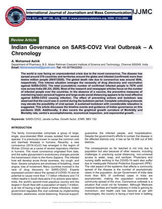 Indian Governance on SARS-COV2 Viral Outbreak – A Chronology
Indian Governance on SARS-COV2 Viral Outbreak – A
Chronology
A. Mohamed Ashik
Department of Pharmacy, B.S. Abdur Rahman Crescent Institute of Science and Technology, Chennai 600048, India
Email: Mohamedashikaf@gmail.com; Tel: +91-8778432552
The world is now facing an unprecedented crisis due to the novel coronavirus. The disease has
spread around 210 countries and territories around the globe and infected (confirmed) more than
twelve million people (09/07/2020). The global death rate due to coronavirus was around 584k,
respectively. This intense situation emerges the necessity of drug discovery and vaccination
against SARS-COV2. The total (cumulative) number of confirmed infected people is 767K until
now across India (09 JUL 2020). Most of the research and newspaper articles focus on the number
of infected people over the countries. In the absence of a vaccine, the preventive measures of
maintaining basic personal hygiene and large-scale social distancing appears to be most effective
against SARS-COV2 causing infection. The effect of preventing actions and lockdown was
observed that the count was in control during the lockdown period. Complete unlocking protocols
may elevate the possibility of viral spread. A sustained lockdown with considerable relaxation is
suggested. This article discusses the timeline events and guidance of Indian governance on this
pandemic 2020. Additionally, it also covers the graphical growth curvature of Morbidity and
Mortality rate, centre’s accomplishments, economical inspection, and exponential growth.
Keywords: SARS-COV2, Janata curfew, Growth factor, ICMR, BBV 152
INTRODUCTION
The family Coronaviridae comprises a group of large,
single, plus‐stranded RNA viruses isolated from several
species. It is previously known to cause the common cold
and diarrheal illnesses in humans. Recently, a new
coronavirus (2019‐nCoV) has emerged in the region of
Wuhan (China) as a cause of severe respiratory infection
in humans. The novel coronavirus originated from bats,
and the spike glycoprotein's evolutionary changes provide
the transmission chain to the Homo Sapiens. The infected
host will develop acute throat soreness, dry cough, and
fever. Severe symptoms are shortness of breathing, chest
angina, loss of movement. Many countries involved in the
race of drug discovery for SARS-COV2. Experts
expressed concern about the spread of COVID-19 and its
potential to cause more than 1.7 billion infections and 7.6
million deaths in South Asia alone if no actions were taken.
India, the world's second-most populous country and the
largest in South Asia with a population of nearly 1.4 billion,
is at risk of having a high share of these infections. Indian
government regulates this viral outbreak by implementing
lockdown, awareness, social distancing, financial support,
quarantine the infected people, and hospitalization.
Despite the government's efforts to contain the disease in
the affected districts only, it has so far hit 558 out of 640
districts.
The consequences so far reached is not only due to
population but also because of other reasons, including
challenges in practicing social distancing, non-universal
access to water, soap, and sanitizer. Physicians and
nursing staffs working in the COVID-19 ward also suffer
due to inadequate Personal Protective Equipment (PPE).
The vital aspect of the epidemic that affects a community
spread of the disease is the number of asymptomatic
cases in the population. As per Government of India data
more than 80% of confirmed cases in India are
asymptomatic, making the population vulnerable to
community spread of the virus. Coronavirus outbreak is a
situation that could not be foreseen. Although Medicare
(medical facilities and health policies) in India is gaining its
momentum, and health care has become at par with
technologies, the country is facing a hard time in battling
Review Article
Vol. 6(1), pp. 097-106, July, 2020. © www.premierpublishers.org, ISSN: 2143-2686
International Journal of Journalism and Mass Communication
 