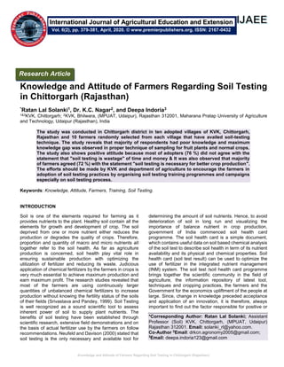 Knowledge and Attitude of Farmers Regarding Soil Testing in Chittorgarh (Rajasthan)
Knowledge and Attitude of Farmers Regarding Soil Testing
in Chittorgarh (Rajasthan)
*Ratan Lal Solanki1, Dr. K.C. Nagar2, and Deepa Indoria3
1&3KVK, Chittorgarh; 2KVK, Bhilwara, (MPUAT, Udaipur), Rajasthan 312001, Maharana Pratap University of Agriculture
and Technology, Udaipur (Rajasthan), India
The study was conducted in Chittorgarh district in ten adopted villages of KVK, Chittorgarh,
Rajasthan and 10 farmers randomly selected from each village that have availed soil-testing
technique. The study reveals that majority of respondents had poor knowledge and maximum
knowledge gap was observed in proper technique of sampling for fruit plants and normal crops.
The study also shows positive attitude because most of adopters (76 %) did not agree with the
statement that "soil testing is wastage" of time and money & It was also observed that majority
of farmers agreed (72 %) with the statement "soil testing is necessary for better crop production".
The efforts should be made by KVK and department of agriculture to encourage the farmers in
adoption of soil testing practices by organising soil testing training programmes and campaigns
especially on soil testing process.
Keywords: Knowledge, Attitude, Farmers, Training, Soil Testing.
INTRODUCTION
Soil is one of the elements required for farming as it
provides nutrients to the plant. Healthy soil contain all the
elements for growth and development of crop. The soil
deprived from one or more nutrient either reduces the
production or degrades the quality of crops. Therefore,
proportion and quantity of macro and micro nutrients all
together refer to the soil health. As far as agriculture
production is concerned, soil health play vital role in
ensuring sustainable production with optimizing the
utilization of fertilizer and reducing its waste. Judicious
application of chemical fertilizers by the farmers in crops is
very much essential to achieve maximum production and
earn maximum profit. The research studies revealed that
most of the farmers are using continuously larger
quantities of unbalanced chemical fertilizers to increase
production without knowing the fertility status of the soils
of their fields (Srivastava and Pandey, 1999). Soil Testing
is well recognized as a sound scientific tool to assess
inherent power of soil to supply plant nutrients. The
benefits of soil testing have been established through
scientific research, extensive field demonstrations and on
the basis of actual fertilizer use by the farmers on follow
recommendations. Neufeld and Davison (2000) stated that
soil testing is the only necessary and available tool for
determining the amount of soil nutrients. Hence, to avoid
deterioration of soil in long run and visualizing the
importance of balance nutrient in crop production,
government of India commenced soil health card
programme. The soil health card is a simple document,
which contains useful data on soil based chemical analysis
of the soil test to describe soil health in term of its nutrient
availability and its physical and chemical properties. Soil
health card (soil test result) can be used to optimize the
use of fertilizer in the integrated nutrient management
(INM) system. The soil test /soil health card programme
brings together the scientific community in the field of
agriculture, the information repository of latest tool,
techniques and cropping practices, the farmers and the
Government for the economics upliftment of the people at
large. Since, change in knowledge preceded acceptance
and application of an innovation, it is therefore, always
important to find out the factor responsible for positive or
*Corresponding Author: Ratan Lal Solanki; Assistant
Professor (Soil) KVK, Chittorgarh, (MPUAT, Udaipur)
Rajasthan 312001. Email: solanki_rl@yahoo.com.
Co-Author 2
Email: drkcn.agronomy2005@gmail.com;
3
Email: deepa.indoria123@gmail.com
Research Article
Vol. 6(2), pp. 379-381, April, 2020. © www.premierpublishers.org. ISSN: 2167-0432
International Journal of Agricultural Education and Extension
 