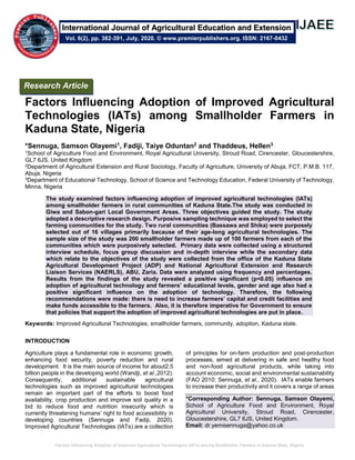 Factors Influencing Adoption of Improved Agricultural Technologies (IATs) among Smallholder Farmers in Kaduna State, Nigeria
Factors Influencing Adoption of Improved Agricultural
Technologies (IATs) among Smallholder Farmers in
Kaduna State, Nigeria
*Sennuga, Samson Olayemi1, Fadiji, Taiye Oduntan2 and Thaddeus, Hellen3
1School of Agriculture Food and Environment, Royal Agricultural University, Stroud Road, Cirencester, Gloucestershire,
GL7 6JS, United Kingdom
2Department of Agricultural Extension and Rural Sociology, Faculty of Agriculture, University of Abuja, FCT, P.M.B. 117,
Abuja, Nigeria
3Department of Educational Technology, School of Science and Technology Education, Federal University of Technology,
Minna, Nigeria
The study examined factors influencing adoption of improved agricultural technologies (IATs)
among smallholder farmers in rural communities of Kaduna State.The study was conducted in
Giwa and Sabon-gari Local Government Areas. Three objectives guided the study. The study
adopted a descriptive research design. Purposive sampling technique was employed to select the
farming communities for the study. Two rural communities (Bassawa and Shika) were purposely
selected out of 16 villages primarily because of their age-long agricultural technologies. The
sample size of the study was 200 smallholder farmers made up of 100 farmers from each of the
communities which were purposively selected. Primary data were collected using a structured
interview schedule, focus group discussion and in-depth interview while the secondary data
which relate to the objectives of the study were collected from the office of the Kaduna State
Agricultural Development Project (ADP) and National Agricultural Extension and Research
Liaison Services (NAERLS), ABU, Zaria. Data were analyzed using frequency and percentages.
Results from the findings of the study revealed a positive significant (p<0.05) influence on
adoption of agricultural technology and farmers’ educational levels, gender and age also had a
positive significant influence on the adoption of technology. Therefore, the following
recommendations were made: there is need to increase farmers’ capital and credit facilities and
make funds accessible to the farmers. Also, it is therefore imperative for Government to ensure
that policies that support the adoption of improved agricultural technologies are put in place.
Keywords: Improved Agricultural Technologies, smallholder farmers, community, adoption, Kaduna state.
INTRODUCTION
Agriculture plays a fundamental role in economic growth,
enhancing food security, poverty reduction and rural
development. It is the main source of income for about2.5
billion people in the developing world (Wandji, et al.,2012).
Consequently, additional sustainable agricultural
technologies such as improved agricultural technologies
remain an important part of the efforts to boost food
availability, crop production and improve soil quality in a
bid to reduce food and nutrition insecurity which is
currently threatening humans’ right to food accessibility in
developing countries (Sennuga and Fadiji, 2020).
Improved Agricultural Technologies (IATs) are a collection
of principles for on-farm production and post-production
processes, aimed at delivering in safe and healthy food
and non-food agricultural products, while taking into
account economic, social and environmental sustainability
(FAO 2010; Sennuga, et al., 2020). IATs enable farmers
to increase their productivity and it covers a range of areas
*Corresponding Author: Sennuga, Samson Olayemi,
School of Agriculture Food and Environment, Royal
Agricultural University, Stroud Road, Cirencester,
Gloucestershire, GL7 6JS, United Kingdom.
Email: dr.yemisennuga@yahoo.co.uk
Research Article
Vol. 6(2), pp. 382-391, July, 2020. © www.premierpublishers.org. ISSN: 2167-0432
International Journal of Agricultural Education and Extension
 