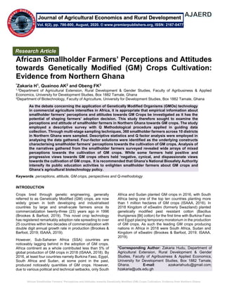 African Smallholder Farmers’ Perceptions and Attitudes towards Genetically Modified (GM) Crops Cultivation: Evidence from Northern Ghana
African Smallholder Farmers’ Perceptions and Attitudes
towards Genetically Modified (GM) Crops Cultivation:
Evidence from Northern Ghana
*Zakaria H1, Quainoo AK2 and Obeng FK3
1,3Department of Agricultural Extension, Rural Development & Gender Studies, Faculty of Agribusiness & Applied
Economics, University for Development Studies, Box 1882 Tamale, Ghana
2Department of Biotechnology, Faculty of Agriculture, University for Development Studies, Box 1882 Tamale, Ghana
As the debate concerning the application of Genetically Modified Organisms (GMOs) technology
in commercial agriculture intensifies in Africa, it is appropriate that empirical information about
smallholder farmers’ perceptions and attitudes towards GM Crops be investigated as it has the
potential of shaping farmers’ adoption decision. This study therefore sought to examine the
perceptions and attitude of smallholder farmers in Northern Ghana towards GM crops. The study
employed a descriptive survey with Q Methodological procedure applied in guiding data
collection. Through multi-stage sampling techniques, 360 smallholder farmers across 10 districts
in Northern Ghana were sampled. Descriptive statistics and Q factor analysis were employed in
analysing the data gathered. Four-factor solutions were identified as the underlying constructs
characterising smallholder farmers’ perceptions towards the cultivation of GM crops. Analysis of
the narratives gathered from the smallholder farmers surveyed revealed wide arrays of mixed
perceptions towards the cultivation of GM crops. While some farmers held positive and
progressive views towards GM crops others held ‘negative, cynical, and dispassionate views
towards the cultivation of GM crops. It is recommended that Ghana’s National Biosafety Authority
intensify its public education activities to enlighten smallholder farmers about GM crops and
Ghana’s agricultural biotechnology policy.
Keywords: perceptions, attitude, GM crops, perspectives and Q-methodology
INTRODUCTION
Crops bred through genetic engineering, generally
referred to as Genetically Modified (GM) crops, are now
widely grown in both developing and industrialised
countries by large and small-scale farmers since its
commercialization twenty-three (23) years ago in 1996
(Brookes & Barfoot, 2019). This novel crop technology
has registered remarkably adoption rate spreading to over
25 countries within two decades of commercialization with
double digit annual growth rate in production (Brookes &
Barfoot, 2019; ISAAA, 2019).
However, Sub-Saharan Africa (SSA) countries are
noticeably lagging behind in the adoption of GM crops.
Africa continent as a whole contributed less than 5% of
global production of GM crops in 2018 (ISAAA, 2018). By
2016, at least four countries namely Burkina Faso, Egypt,
South Africa and Sudan, at some point in the past,
produced noticeably quantities of GM crops. However,
due to various political and technical setbacks, only South
Africa and Sudan planted GM crops in 2016, with South
Africa being one of the top ten countries planting more
than 1 million hectares of GM crops (ISAAA, 2016). In
2018 Kingdom of eSwatini (formerly Swaziland) planted
genetically modified pest resistant cotton (Bacillus
thurigiensis [Bt] cotton) for the first time with Burkina Faso
and Egypt placing temporary moratorium in the production
of GM crops. As such the leading GM crops producing
nations in Africa in 2018 were South Africa, Sudan and
Kingdom of eSwatini (Brookes & Barfoot, 2019; ISAAA,
2019).
*Corresponding Author: Zakaria Hudu, Department of
Agricultural Extension, Rural Development & Gender
Studies, Faculty of Agribusiness & Applied Economics,
University for Development Studies, Box 1882 Tamale,
Ghana. E-mail: azakariahudu@gmail.com;
hzakaria@uds.edu.gh
Research Article
Vol. 6(2), pp. 786-800, August, 2020. © www.premierpublishers.org, ISSN: 2167-0477
Journal of Agricultural Economics and Rural Development
 